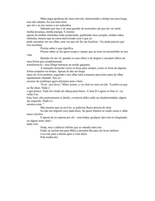 Miles pega apoderou do meu cotovelo, determinado a dirigir-me para longe,
mas não adianta. Eu sou mais forte
que ele e eu me recuso a ser seduzidos.
Sabendo que isso é só uma questão de momentos até que ele vai sentir
minha presença, minha energia. E mesmo
apesar de minhas entranhas estão produzindo, quebrando meu coração, minhas mãos
trêmulas, mesmo que eu estou aterrorizado com o que eu
pode encontrar em seu olhar, uma vez que ele faz me localizar - Eu ainda preciso que
isso aconteça.
Precisa saber o que significa.
Preciso saber se ela agora ocupa o espaço que eu uma vez preenchido na sua
vida.
Quando ele me vê, quando os seus olhos ir de largura e sua parte lábios de
uma forma que completamente
transforma-lo - meu fôlego barracas na minha garganta.
A sensação momento como se fosse para sempre, como se fosse de alguma
forma suspenso no tempo. Apesar de não ser longa
antes de vê-la também, seguindo o seu olhar toda a maneira para mim antes de olhar
rapidamente afastado. Seu ex-
excesso de confiança agora diminuiu para o bem.
"Ever - por favor," Miles insiste, a voz dele no meu ouvido. "Lembre-se que
eu lhe disse. Nada é
o que parece. Tudo foi virado de cabeça para baixo. A lista D é agora ex-lista A - eo
velho Um
lista, bem, eles praticamente se desfez, a maioria deles estão na clandestinidade, alguns
até esquerdo. Nada é o
mesma coisa. "
Mas mesmo que eu ouvi-lo, as palavras fluem através de mim.
Eu não me importo com nada disso. Só quero Damen eo modo como o olhar
meus círculos.
E apesar de eu esperar por ele - uma tulipa, qualquer tipo real ou imaginada,
ou algum outro sinal -
nada vem.
Nada, mas o silêncio infinito que se estende entre nós.
Então eu inclino-me para Miles e permitir-lhe para me levar embora.
Leve-me para a direita após a vista deles.
Pela minha dor.
 