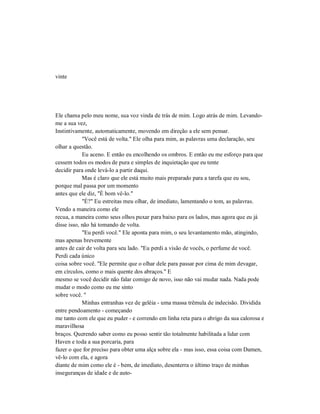 vinte
Ele chama pelo meu nome, sua voz vinda de trás de mim. Logo atrás de mim. Levando-
me a sua vez,
Instintivamente, automaticamente, movendo em direção a ele sem pensar.
"Você está de volta." Ele olha para mim, as palavras uma declaração, seu
olhar a questão.
Eu aceno. E então eu encolhendo os ombros. E então eu me esforço para que
cessem todos os modos de pura e simples de inquietação que eu tente
decidir para onde levá-lo a partir daqui.
Mas é claro que ele está muito mais preparado para a tarefa que eu sou,
porque mal passa por um momento
antes que ele diz, "É bom vê-lo."
"É?" Eu estreitas meu olhar, de imediato, lamentando o tom, as palavras.
Vendo a maneira como ele
recua, a maneira como seus olhos puxar para baixo para os lados, mas agora que eu já
disse isso, não há tomando de volta.
"Eu perdi você." Ele aponta para mim, o seu levantamento mão, atingindo,
mas apenas brevemente
antes de cair de volta para seu lado. "Eu perdi a visão de vocês, o perfume de você.
Perdi cada único
coisa sobre você. "Ele permite que o olhar dele para passar por cima de mim devagar,
em círculos, como o mais quente dos abraços." E
mesmo se você decidir não falar comigo de novo, isso não vai mudar nada. Nada pode
mudar o modo como eu me sinto
sobre você. "
Minhas entranhas vez de geléia - uma massa trêmula de indecisão. Dividida
entre pendoamento - começando
me tanto com ele que eu puder - e correndo em linha reta para o abrigo da sua calorosa e
maravilhosa
braços. Querendo saber como eu posso sentir tão totalmente habilitada a lidar com
Haven e toda a sua porcaria, para
fazer o que for preciso para obter uma alça sobre ela - mas isso, essa coisa com Damen,
vê-lo com ela, e agora
diante de mim como ele é - bem, de imediato, desenterra o último traço de minhas
inseguranças de idade e de auto-
 