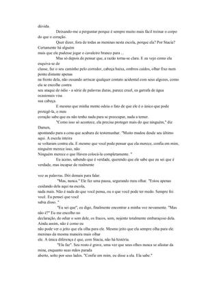 dúvida.
Deixando-me a perguntar porque é sempre muito mais fácil treinar o corpo
do que o coração.
Quer dizer, fora de todas as meninas nesta escola, porque ela? Por Stacia?
Certamente há alguém
mais que ele pudesse jogar o cavaleiro branco para ...
Mas só depois de pensar que, a razão torna-se clara. E eu vejo como ela
esquiva-se de
classe, faz o seu caminho pelo corredor, cabeça baixa, ombros caídos, olhar fixo num
ponto distante apenas
na frente dela, não ousando arriscar qualquer contato acidental com seus algozes, como
ela se encolhe contra
seu ataque de ódio - a série de palavras duras, parece cruel, ea garrafa de água
ocasionais visa
sua cabeça.
E mesmo que minha mente odeia o fato de que ele é o único que pode
protegê-la, o meu
coração sabe que eu não tenho nada para se preocupar, nada a temer.
"Como isso só acontece, ela precisa proteger mais do que ninguém," diz
Damen,
apontando para a cena que acabara de testemunhar. "Muito mudou desde seu último
aqui. A escola inteira
se voltaram contra ela. E mesmo que você pode pensar que ela merece, confia em mim,
ninguém merece isso, não
Ninguém merece o que Haven colocá-la completamente. "
Eu aceno, sabendo que é verdade, querendo que ele sabe que eu sei que é
verdade, mas incapaz de realmente
voz as palavras. Dói demais para falar.
"Mas, nunca." Ele faz uma pausa, segurando meu olhar. "Estou apenas
cuidando dela aqui na escola,
nada mais. Não é nada do que você pensa, ou o que você pode ter medo. Sempre foi
você. Eu pensei que você
sabia disso. "
"Eu sei que", eu digo, finalmente encontrar a minha voz novamente. "Mas
não é?" Eu me encolho no
declaração, de odiar o som dele, os fracos, som, nojento totalmente embaraçoso dela.
Ainda assim, não é como eu
não pode ver o jeito que ela olha para ele. Mesmo jeito que ela sempre olha para ele.
meninas da mesma maneira mais olhar
ele. A única diferença é que, com Stacia, não há história.
"Ela faz". Seu rosto é grave, uma vez que seus olhos nunca se afastar da
mina, enquanto suas mãos parada
aberto, solto por seus lados. "Confie em mim, eu disse a ela. Ela sabe."
 