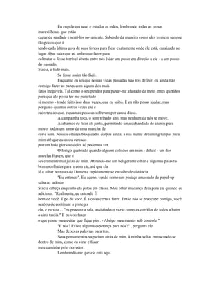 Eu engulo em seco e estudar as mãos, lembrando todas as coisas
maravilhosas que estão
capaz de saudade e senti-los novamente. Sabendo da maneira como eles tremem sempre
tão pouco que é
tendo cada última gota de suas forças para ficar exatamente onde ele está, enraizado no
lugar. Que tudo que eu tenho que fazer para
colmatar o fosso terrível aberta entre nós é dar um passo em direção a ele - a um passo
do passado,
Stacia, e tudo mais.
Se fosse assim tão fácil.
Enquanto eu sei que nossas vidas passadas não nos definir, eu ainda não
consigo fazer as pazes com alguns dos mais
fatos inegáveis. Tal como o seu pendor para puxar-me afastado de meus entes queridos
para que ele possa ter-me para tudo
si mesmo - tendo feito isso duas vezes, que eu saiba. E eu não posso ajudar, mas
pergunto quantas outras vezes ele é
recorreu ao que, e quantas pessoas sofreram por causa disso.
A campainha toca, o som trinado alto, mas nenhum de nós se move.
Acabamos de ficar ali junto, permitindo uma debandada de alunos para
mover todos em torno de uma mancha de
cor e som. Nossos olhares bloqueado, corpos ainda, a sua mente streaming tulipas para
mim até que eu estou cercado
por um halo glorioso deles só podemos ver.
O feitiço quebrado quando alguém colisões em mim - difícil - um dos
asseclas Haven, que é
severamente mal juízo de mim. Atirando-me um beligerante olhar e algumas palavras
bem escolhidas para ir com ele, até que ela
lê o olhar no rosto do Damen e rapidamente se encolhe de distância.
"Eu entendo". Eu aceno, vendo como um pedaço amassado de papel-up
salta ao lado de
Stacia cabeça enquanto ela patos em classe. Meu olhar mudança dela para ele quando eu
adiciono: "Realmente, eu entendi. É
bem de você. Tipo de você. É a coisa certa a fazer. Então não se preocupe comigo, você
acabou de continuar a proteger
ela, e eu vou ... "eu procuro a sala, assistindo-o vazio como as corridas de todos a bater
o sino tardia." E eu vou fazer
o que posso para evitar que fique pior. - Abrigo para manter sob controle "
"E nós? Existe alguma esperança para nós?" , pergunta ele.
Mas deixo as palavras para trás.
Seus pensamentos vagueiam atrás de mim, à minha volta, enroscando-se
dentro de mim, como eu virar e fazer
meu caminho pelo corredor.
Lembrando-me que ele está aqui.
 