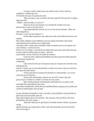 Eu aceno, vendo o modo como seus ombros caem, a forma solta sua
mandíbula, e sabendo que essa
foi bastante duro para ele quanto para mim.
"Mas, por agora, o que você dizer não mais surpresas? Por que não ir a algum
lugar mais feliz
- Melhor - mais divertido, se você vai? "
Sento-me ali por um momento, me sentindo tão sozinho com meus
pensamentos é como se ele não está lá.
Logo despertado pelo som de sua voz no meu ouvido, dizendo: "Olha, eles
estão chegando ao
boa parte - o que você diz tornamos "?
O meu olhar muda para a tela, onde uma versão muito diferente de mim sorri
radiante.
Meu cabelo, brilhante escuro brilhante com uma coleção de broches e jóias feitas
especialmente para combinar com a minha linda,
costurado à mão, vestido verde esmeralda. Vendo a maneira como eu me segurar com
essa confiança - a certeza do meu
beleza, tive o privilégio, o meu direito de sonhar tudo o que quero, para obter tudo que
eu quero, para reivindicar quem eu quiser - inclusive
esse estranho, moreno, bonito Eu só acabou de conhecer.
O que faz toda a cadeia de pretendentes que deixei para trás dentro parecem
terrivelmente maçante em
comparação.
Uma versão de mim que é tão oposto ao que eu vi apenas um momento atrás,
dificilmente faz
sentido. E mesmo que eu estou determinado a revisitar esse outro eu de novo em breve,
pois agora ele pode esperar.
Viemos aqui para ter um pouco de diversão no verão passado, e eu vou ter
certeza de que nós fazemos.
Nossas mãos entrelaçadas, erguemo-nos do sofá e ir para a tela, não
parar até que se fundem e se fundir e se tornar um com a cena.
Meu vestido parisiense imediatamente substituído por um vestido verde
esmeralda feito especialmente para mim,
meus lábios mordiscando a borda dura da mandíbula Damen, paquera, provocando com
a ponta da minha língua, antes de girar
no meu calcanhar, levantando as saias, e levando-o mais profundo e mais profundo na
parte mais escura do jardim, para um
lugar onde ninguém possa nos encontrar - não, meu pai, e não servidores, não meus
pretendentes, não meus amigos ...
Querendo nada mais do que beijar um estranho moreno e bonito, que parece
sempre
apareça do nada, que sempre parece saber o que estou pensando, que me emocionou
com sua formigar e
 
