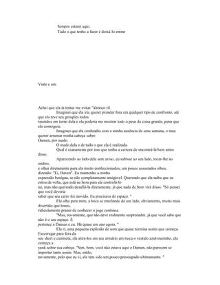 Sempre estarei aqui.
Tudo o que tenho a fazer é deixá-lo entrar
Vinte e um
Achei que ela ia tentar me evitar "almoço til.
Imaginei que ela iria querer prender fora em qualquer tipo de confronto, até
que ela teve seu groupies todos
reunidos em torno dela e ela poderia me mostrar todo o peso da coisa grande, pena que
ela conseguiu.
Imaginei que ela confundiu com a minha ausência de uma semana, o meu
querer arrumar minha cabeça sobre
Damen, por medo.
O medo dela e de tudo o que ela é realizada.
Qual é exatamente por isso que tenho a certeza de encontrá-la bem antes
disso.
Aparecendo ao lado dela sem aviso, eu subisse ao seu lado, tocar-lhe no
ombro,
e olhar diretamente para ela muito confeccionados, um pouco assustados olhos,
dizendo: "Ei, Haven". Eu mantenho a minha
expressão benigna, se não completamente amigável. Querendo que ela saiba que eu
estou de volta, que está na hora para ela controlá-lo
no, mas não querendo desafiá-la diretamente, já que nada de bom virá disso. "Só pensei
que você deveria
saber que seu carro foi movido. Eu precisava de espaço. "
Ela olha para mim, a boca se enrolando de um lado, obviamente, muito mais
divertido que louco,
ridiculamente prazer de conhecer o jogo continua.
"Mas, novamente, que não deve realmente surpreender, já que você sabe que
não é o seu espaço. É
pertence a Damen e eu. Há quase um ano agora. "
Ela ri, uma pequena explosão de som que quase termina assim que começa.
Escorregar para fora da
seu short e camiseta, ela atira-los em seu armário em troca o vestido azul-marinho, ela
começa a
yank sobre sua cabeça. "Sim, bem, você não estava aqui e Damen, não parecem se
importar tanto assim. Mas, então,
novamente, pelo que eu vi, ele tem sido um pouco preocupado ultimamente. "
 