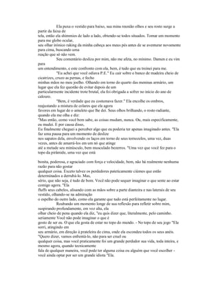 Ela puxa o vestido para baixo, sua mina reunião olhos e seu rosto surge a
partir da faixa de
tela, então ela shimmies de lado a lado, obtendo-se todos situados. Tomar um momento
para me globo ocular,
seu olhar irónico raking da minha cabeça aos meus pés antes de se aventurar novamente
para cima, buscando uma
reação que só não vem.
Seu comentário desliza por mim, não me afeta, no mínimo. Damen e eu vim
para
um entendimento, e este confronto com ela, bem, é tudo que eu treinei para me.
"Eu achei que você odiava P.E." Eu cair sobre o banco de madeira cheio de
cicatrizes, cruzo as pernas, e fecho
minhas mãos no meu joelho. Olhando em torno do quarto das meninas armário, um
lugar que ela fez questão de evitar depois de um
particularmente incidente trote brutal, ela foi obrigada a sofrer no início do ano de
calouro.
"Bem, é verdade que eu costumava fazer." Ela encolhe os ombros,
reajustando a mistura de colares que ela agora
favores em lugar de o amuleto que lhe dei. Seus olhos brilhando, o rosto radiante,
quando ela me olha e diz:
"Mas então, como você bem sabe, as coisas mudam, nunca. Ou, mais especificamente,
eu mudei. E por causa disso,
Eu finalmente cheguei a perceber algo que eu poderia ter apenas imaginado antes. "Ela
faz uma pausa para um momento de deslize
nos sapatos dela, envolvendo os laços em torno de seus tornozelos, uma vez, duas
vezes, antes de amarrá-los em um nó que atinge
até a metade seu minúsculo, bem musculado bezerros. "Uma vez que você fez para o
topo da pirâmide, uma vez que está
bonita, poderosa, e agraciado com força e velocidade, bem, não há realmente nenhuma
razão para não gostar
qualquer coisa. Exceto talvez os perdedores pateticamente ciúmes que estão
determinados a derrubá-lo. Mas,
sério, que não seja, é tudo de bom. Você não pode sequer imaginar o que sente ao estar
comigo agora. "Ela
fluffs seus cabelos, alisando com as mãos sobre a parte dianteira e nas laterais de seu
vestido, olhando-se na admiração
o espelho do outro lado, como ela garante que tudo está perfeitamente no lugar.
Roubando um momento longe de sua reflexão para refletir sobre mim,
suspirando profundamente, em voz alta, ela
olhar cheio de pena quando ela diz, "eu quis dizer que, literalmente, pelo caminho.
seriamente Você não pode imaginar o que é
gosto de ser eu. O que ela gosta de estar no topo do mundo. - No topo de seu jogo "Ela
sorri, atingindo em
seu armário, em direção à prateleira de cima, onde ela escondeu todos os seus anéis.
"Quero dizer, vamos enfrentá-lo, não para ser cruel ou
qualquer coisa, mas você praticamente foi um grande perdedor sua vida, toda inteira, e
mesmo agora, quando tecnicamente
fala de qualquer maneira, você pode ter alguma coisa ou alguém que você escolher -
você ainda optar por ser um grande idiota "Ela.
 