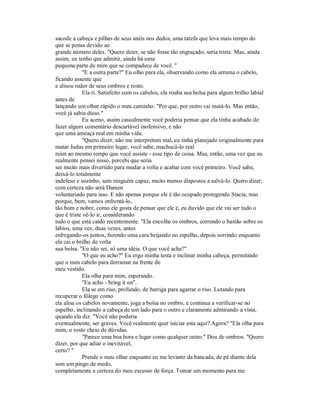 sacode a cabeça e pilhas de seus anéis nos dedos, uma tarefa que leva mais tempo do
que se pensa devido ao
grande número deles. "Quero dizer, se não fosse tão engraçado, seria triste. Mas, ainda
assim, eu tenho que admitir, ainda há uma
pequena parte de mim que se compadece de você. "
"E a outra parte?" Eu olho para ela, observando como ela arruma o cabelo,
ficando assente que
e alisou redor de seus ombros e rosto.
Ela ri. Satisfeito com os cabelos, ela rouba sua bolsa para algum brilho labial
antes de
lançando um olhar rápido o meu caminho. "Por que, por outro vai matá-lo. Mas então,
você já sabia disso."
Eu aceno, assim casualmente você poderia pensar que ela tinha acabado de
fazer algum comentário descartável inofensivo, e não
que uma ameaça real em minha vida.
"Quero dizer, não me interpretem mal, eu tinha planejado originalmente para
matar Judas em primeiro lugar, você sabe, machucá-lo real
ruim ao mesmo tempo que você assiste - esse tipo de coisa. Mas, então, uma vez que eu
realmente pensei nisso, percebi que seria
ser muito mais divertido para mudar a volta e acabar com você primeiro. Você sabe,
deixá-lo totalmente
indefeso e sozinho, sem ninguém capaz, muito menos dispostos a salvá-lo. Quero dizer,
com certeza não será Damen
voluntariado para isso. E não apenas porque ele é tão ocupado protegendo Stacia, mas
porque, bem, vamos enfrentá-lo,
tão bom e nobre, como ele gosta de pensar que ele é, eu duvido que ele vai ser tudo o
que é triste vê-lo ir, considerando
tudo o que está caído recentemente. "Ela encolhe os ombros, correndo o bastão sobre os
lábios, uma vez, duas vezes, antes
esfregando-os juntos, fazendo uma cara beijando no espelho, depois sorrindo enquanto
ela cai o brilho de volta
sua bolsa. "Eu não sei, só uma idéia. O que você acha?"
"O que eu acho?" Eu ergo minha testa e inclinar minha cabeça, permitindo
que o meu cabelo para derramar na frente de
meu vestido.
Ela olha para mim, esperando.
"Eu acho - bring it on".
Ela se em riso, profundo, de barriga para agarrar o riso. Lutando para
recuperar o fôlego como
ela alisa os cabelos novamente, joga a bolsa no ombro, e continua a verificar-se no
espelho, inclinando a cabeça de um lado para o outro e claramente admirando a vista,
quando ela diz: "Você não poderia
eventualmente, ser graves. Você realmente quer iniciar esta aqui? Agora? "Ela olha para
mim, o rosto cheio de dúvidas.
"Parece uma boa hora e lugar como qualquer outro." Dou de ombros. "Quero
dizer, por que adiar o inevitável,
certo? "
Prende o meu olhar enquanto eu me levanto da bancada, de pé diante dela
sem um pingo de medo,
completamente a certeza do meu excesso de força. Tomar um momento para me
 