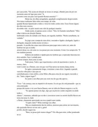 por causa dela. "Ele acena em direção ao nosso ex-amigo, olhando para ela por um
momento antes de ligar para mim." Is
presente como era para você quando Roman assumiu? "
Dirijo-me, de olhos arregalados, apanhado completamente desprevenido.
Nós nunca realmente falar sobre esse tempo, de volta
quando Roman hipnotizado a todos e virou-los todos contra mim. Esses foram alguns
dos dias mais escuros
da minha vida - ou pelo menos esta vida de qualquer maneira.
Ainda assim, eu apenas aceno e dizer: "Sim, foi bastante semelhante." Meu
olhar à deriva em direção Damen,
lembrando como ele sentado com Stacia, em seguida, também. "Muito semelhante, na
verdade."
Eu jogo com a tampa do meu elixir, torcendo-o ligado e desligado, ligado e
desligado, enquanto minha mente revisita a
passado. A escolha das cenas mais dolorosas para jogar uma e outra vez, antes de
lembrar-me que eu tenho
através dessa vez, tal como eu vou passar por esse momento. Como Ava sempre diz: "E
isto também passará.
Embora ela também é rápido para me lembrar que a expressão funciona nos
dois sentidos. Isso é verdade para
os bons tempos, bem como as más.
Tudo passa. Tudo o que experimenta o ciclo de nascimento e morte. A
menos, claro,
você é como eu e Damen, caso em que você ficar preso na mesma dança eterna.
Eu agito o pensamento longe, e terminar o meu elixir. Jogando a garrafa
vazia de volta para o saco que eu
caminhada para o meu ombro, como Miles olha para cima de seu iogurte mexendo e
diz: "Indo a algum lugar?"
Eu aceno e um olhar para seu rosto me diz que não aprova.
"Ever -" ele começa, mas eu impedi-lo ali mesmo. Eu sei que ele está pensando - que eu
estou deixando
porque dói muito a ver com Stacia Damen, sem ter idéia do Damen negócio e eu fiz.
"Eu apenas pensei em algo, algo que eu preciso cuidar enquanto eu ainda
tenho a
chance ", murmuro, sabendo que eu não o convenceu como eu assistir desfile Haven em
torno da mesa A, rindo
e flertar, claramente apreciando seu novo papel como rainha.
"Cryptic tanto?" Miles restringe seu olhar.
Mas eu simplesmente dar de ombros, ansiosos para entrar em movimento,
não querendo Haven ver-me sair e, gawd
proibir, decidir seguir-me.
"Bem, eu posso pelo menos chegar?" Ele olha para mim, colher pendurada
no ar.
 