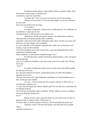 Eu balancei minha cabeça, o olhar ainda em Haven, quando eu digo: "Não."
Nem mesmo a pausa longa o suficiente para
considerá-lo, o que não vai tão bem.
"E porque não?" Sua voz se eleva em seu rosto cai em uma carranca.
"Porque você tem classe." O som da minha própria voz me faz estremecer,
me soou meio
mais como um professor de um amigo.
"E você não?"
Eu suspiro, balançando a cabeça como eu olhar para ele. Isso é diferente. Eu
sou diferente. E agora que ele está
consciência disso, eu não deveria ter que explicar isso.
Ainda assim, ele não está prestes a desistir, ele simplesmente continua a
olhar para mim com aqueles grandes olhos castanhos,
segurando a olhar para muito tempo, finalmente ceder e dizer: "Escuta, eu sei que você
pensa que você quer chegar, mas a confiança
eu, você, então não. Você realmente, realmente não. E não é que eu não quero você
comigo, ou que eu estou tentando
vala você ou qualquer coisa assim, só que, bem, o que estou planejando fazer, não é
exatamente considerada legal.
Então, realmente, eu estou apenas tentando proteger você. "
Ele olha para mim, cavando uma bola de iogurte na boca, e não o um pouco
influenciado pela
caso, eu só confessou. Cobrindo o rosto com a mão, como ele me olha e diz: "Proteja-
me de que
- Você "?
Eu suspiro, lutando para manter uma cara séria, mas é meio difícil quando
ele olha para mim como
isso. Sua testa aumento na suspeita, a ponta plana gumes da colher dele subindo e
descendo em sua boca.
"Protege você contra a lei", digo finalmente, encolhendo-se na mais dramática que os
sons, mesmo que seja verdade.
"O - kay ..." Ele se arrasta para fora a palavra, apertou os olhos como se
considerando seriamente isso.
"E o que marca de ilegais que estamos falando aqui?" Ele me olha mais, claramente não
ter intenção de deixar
ele vai 'até que ele descobriu todos os detalhes. "Roubo, suborno a usura, ou qualquer
outro acto ilegal que termina com
um y? "
Suspiro de novo, mais e mais alto dessa vez, mas ainda assim, no final, eu
apenas encolho os ombros e dizer: "Muito bem, se
você deve saber, eu tenho um pouco inofensivo e B EI necessidade de cuidar, ok? "
"Quebrar e entrar?" Ele tenta não bocejar, mas não muito bem sucedida.
"Mas o
variedade inofensivos? "
 