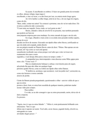 Eu aceno. E encolhendo os ombros. E fazer um grande ponto de revirando
os olhos. almoço relógio, tique-taque é
encolhendo, o sino vai tocar, e se não fosse por isso, eu estaria muito longe agora.
Ao vê-lo lamber a colher limpa, atirá-la no lixo, e do seu lugar de origem,
como ele diz,
"Bem, então, contar-me entrar" Eu comecei a protestar, mas ele vai ter nada disso. Ele
só pisca a palma da mão e acrescenta:
"E nem tente me impedir. Estou vindo, se você gosta ou não."
Hesito, odiando a idéia de envolvê-lo no presente, mas também pensando
que poderia ser bom ter
uma pequena empresa para uma mudança. Eu estou cansado de jogar o ato de solo.
Eu vesgo, olhando-o mais como se eu ainda estou pesando minhas opções,
apesar de eu já
decidiu em favor do mesmo. Gravando um rápido olhar sobre Haven, certificando-se
que ela ainda está ocupada, ainda absorto
em seu próprio mundo no Planeta Haven, antes de dizer: "Ótimo. Mas apenas um ato
normal, ok? Aja como se você está apenas
casualmente recebendo suas coisas porque você sabe que o sino vai tocar em
exatamente dois anos e meio
segundos, e você deseja obter para a classe no tempo e então - "
A campainha toca, interrompendo o meu discurso como Miles gapes para
mim e diz: "Como você -?"
Mas eu simplesmente balançar a cabeça e movimento para ele seguir,
advertindo-lhe para não olhar em qualquer lugar
próximo quadro Haven, como eu roubar um rápido olhar sobre Damen.
"E lembre-se, aconteça o que acontecer, você me pediu isso", acrescento eu,
como nós fazemos o nosso caminho
através do portão.
Ciente da Damen pesada perguntando, questionando o olhar - sem ter a idéia de que o
que eu estou
prestes a fazer, bem, se estou bem sucedida de qualquer maneira, poderiam mudar
nossas vidas para sempre.
Para melhor.
E se não, se eu não conseguir o que eu estou procurando, assim, talvez ele só
dará a resposta
Eu procuro.
"Agora, isso é o que eu estou falando '`. " Miles ri, rosto praticamente brilhando com
entusiasmo. "Isto é o que
último ano é suposto ser assim. Você sabe, cavar classes, jogando hooky, divertir-se,
entregando-se a uma
atividades ilegais pouco - "
 