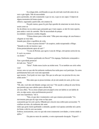 Eu colegas dele, certificando-se que ele está tudo resolvido antes de eu
soco o gás rígido. Não há necessidade
para a pretensão, ele sabe exatamente o que eu sou, o que eu sou capaz. E depois de
alguns momentos de branco-junta-
silêncio, segurando a partir dele, nós estamos lá.
Ou pelo menos, quase lá, pois faço questão de estacionar no meio da rua,
assim como eu
fez da última vez eu estava aqui, pensando que é mais seguro, se não for mais esperto,
para andar o resto do caminho. Não há necessidade de parque
na unidade e anunciar a minha chegada.
"Última chance para voltar atrás." Olho para meu amigo, de cara branca e
ofegante ao meu lado,
lutando para obter o equilíbrio de volta.
"Como eu posso desistir?" ele suspiros, ainda recuperando o fôlego.
"Quando eu não sei mesmo o que
Estou potencialmente apoio de sair? "
"A casa de Roman, que agora é casa de Abrigo, está apenas acima da rua.
E você e eu somos
vai dentro "
"Estamos quebrando em Haven?" Ele engasga, finalmente começando a
ficar a gravidade potencial
de tudo isso. "Sério?"
"Sério". Ponho meus óculos na minha testa. "E eu também sou sério sobre
você
recuar, uma vez que não há realmente nenhuma boa razão para você participar. Eu estou
perfeitamente bem com você está esperando
aqui mesmo. Você pode ser meu vigia. Não que eu acho que vou precisar de um, mas
ainda assim. "
Mas antes que eu possa terminar, ele já está saindo do carro, já fez a sua
mente.
"Oh, não, você não está falando comigo com isso." Ele sacode a cabeça de uma forma
que permite que seus cabelos para a direita flop
em seus olhos. "Se eu estou sempre para um papel como um ladrão ou um ladrão de
arte, ou algo assim, estou perfeitamente possível
usar essa experiência. "ele ri.
"Sim, só que não é exatamente a arte que estamos procurando." Eu
movimento para que ele siga como eu faço para
a passarela que leva até a porta. Olhando por cima do meu ombro para acrescentar: "E
confiem em mim, ele realmente não sente
todos que gosto muito quebrando e entrando, quando você apenas caminhar até a porta
da frente e abri-lo com sua mente.
Embora, tecnicamente, uma vez que não eram exatamente convidados, o termo ainda se
aplica. "
Ele pára no meio do caminho, o rosto expressando decepção. "Espere? -
 