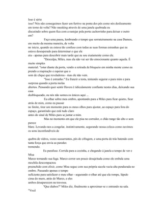Isso é sério
isso? Nós não conseguimos fazer um furtivo na ponta dos pés como nós deslizamento
em torno de volta? Não sneaking através de uma janela quebrada ou
discutindo sobre quem fica com a rastejar pela porta cachorrinho para deixar o outro
em?
Faço uma pausa, lembrando o tempo que sorrateiramente na casa Damen,
em muito da mesma maneira, de volta
no início, quando eu estava tão confuso com todas as suas formas estranhas que eu
estava desesperado para determinar o que ele
era - apenas para descobrir mais tarde que eu sou exatamente como ele.
"Desculpa, Miles, mas ela não vai ser tão emocionante quanto aquela. É
muito simples
material. "estar diante da porta, vendo a retirada de bloqueio em minha mente como eu
prendo a respiração e esperar que o
som de clique que reveladoras - mas ele não vem.
"Isso é estranho." Eu franzir a testa, tentando segurar o para mim e para
surpresa quando a porta molas
abertos. Pensando quer sentir Haven é ridiculamente confiante nestes dias, deixando sua
casa
desbloqueado, ou nós não somos os únicos aqui ...
Eu olhar sobre meu ombro, apontando para a Miles para ficar quieto, ficar
atrás de mim, como eu pausar
no limite, tirar um momento para os meus olhos para ajustar, ao espaço para fora do
espaço, garantindo que está tudo claro
antes do sinal de Miles para se juntar a mim.
Mas no momento em que ele pisa no corredor, o chão range tão alto o som
parece
blare. Levando-nos a congelar, instintivamente, segurando nossa coloca como ouvimos
os sons inconfundíveis de
quebra de vidros, vozes sussurrantes, pés de cifragem, e uma porta de trás batendo com
tanta força que envia as paredes
tremendo.
Eu parafuso. Corrida para a cozinha, e chegando à janela a tempo de ver e
Misa
Marco tornando sua fuga. Marco correr um pouco desajeitada como ele embala uma
mochila descompactou
preenchido com elixir, como Misa segue com sua própria sacola vazia alta pendurada no
ombro. Passando apenas o tempo
suficiente para satisfazer o meu olhar - segurando o olhar até que ela rompe, lúpulo
cima do muro, atrás de Marco, e eles
ambos desaparecem na travessa.
"Que diabos?" Miles diz, finalmente a aproximar-se e entrando na sala.
"Você
 