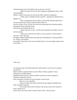 seriamente apenas mover tão rápido como eu acho que você fez? "
Dirijo-me, tendo em cacos de vidro irregulares espalhadas por todo o chão,
ea profundidade,
líquido vermelho escuro que corre através das telhas e penetra na argamassa.
"Então, qual é o problema? O que eu perdi?" , pergunta ele, olhando entre a
bagunça e eu.
Mas eu simplesmente dar de ombros. Eu não tenho nenhuma idéia do que
está acontecendo aqui. Não faço ideia por Misa e Marco se
recorrer a roubar o elixir. Por que eles estavam tão apavorados que realmente quebrou
uma garrafa. Já para não falar porque
Misa parecia tão assustado de me ver.
Apenas uma coisa é certa - eles não eram exatamente convidado a servir-se
do fornecimento.
Ainda assim, nada disso tem nada a ver com a gente ou a nossa razão de
estar aqui. Assim, logo que
Eu limpei a bagunça simplesmente por desejar que ela desapareça, eu olho para Miles e
diz: "Então, o que estamos
procurando é uma camisa. Uma camisa de linho branco. Com uma grande mancha verde
na sua frente ... "
Vinte e três
As semanas passam, mas nada muda muito. Jude continua a evitar-me até eu chegar a
uma decisão,
Damen continua a guardar Stacia na escola, Miles continua a guardar os meus
sentimentos em relação Damen
guardando Stacia na escola, e Haven continua a governar a escola, enquanto eu
continuar a permanecer em alta
alerta, esperando o momento em que ela decide ir atrás de mim.
Mas isso é só na superfície.
Porque um olhar mais atento revela mais do que algumas rachaduras que
estão começando a aparecer.
Por um lado, não há como esconder o fato de que, assim como miseráveis
Honor Abrigo do ser
número dois como estava sendo o número Stacia os dois - talvez até mais.
 