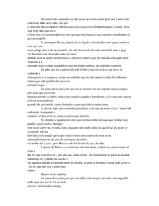 Por outro lado, enquanto eu não posso ser muito certo, pois não é como nós
realmente falar nem nada, mas por
o caminho Stacia mantém olhando para uma mesa com tal determinação e desejo, bem,
está bem claro que ela é
a ficar farto de ser protegido por um cara que está imune a seus encantos e realmente só
quer protegê-la.
E, como para Haven, depois de ter ligado e descartados com quase todos os
cara que está
nunca desprezou a ela no passado, ela está claramente ficando entediado com o jogo.
Ela também está crescendo cada vez mais
irritado com as cópias forma todos os diversos olhares que ela trabalha duro para criar,
forçando-a a
inventar novas e mais escandaloso que em última análise, são copiados também.
Eu acho que ser a garota alfa não é bem o que ela achava que seria. A
realidade é
começando a se desgastar, como um trabalho que ela não aprecia e não foi realmente
tudo o que está qualificado para nos
primeiro lugar.
Eu posso dizer pelo jeito que ela se encaixe em sua suposta novos amigos,
pelo jeito que ela revira
dramaticamente os olhos, solta esses suspiros grande e barulhento, e às vezes até recorre
a birras pisoteando-pé
quando ela está muito, muito frustrado e quer que todos conhecemos.
A vida no topo está a arrastar para baixo, e do que eu posso dizer, Honor está
realmente começando a
ressentir-se dela estar lá, como eu previ que ela teria.
No entanto, é igualmente claro que nenhum deles tem qualquer plano para
perder suas posições. Refúgio
tem muito a provar, e honra, bem, enquanto não tenho idéia de qual nível ela pode ter
alcançado em sua
habilidades de magia agora que Judas tomou uma ruptura de suas aulas,
independentemente do que ela conseguiu aprender,
ela ainda não é páreo para Haven e não há dúvida de que ela sabe.
E apesar de Miles e eu realmente não discuti-lo, embora eu praticamente só
furar a
dia em que o mesmo ol ', sim, dia não, chata rotina - de treinamento na parte da manhã,
mantendo-se vigilante na escola, e
em seguida, treinar novamente antes de dormir, só para se levantar e fazer tudo de novo
- Eu sei que não sou o único que
avisos.
Damen vê-lo também.
Eu posso dizer pelo jeito que seu olhar está sempre em mim - me seguindo
onde quer que eu vá. Ele se sente
ansioso, preocupado comigo.
 