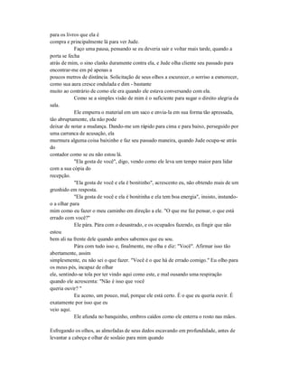 para os livros que ela é
compra e principalmente lá para ver Jude.
Faço uma pausa, pensando se eu deveria sair e voltar mais tarde, quando a
porta se fecha
atrás de mim, o sino clanks duramente contra ela, e Jude olha cliente seu passado para
encontrar-me em pé apenas a
poucos metros de distância. Solicitação de seus olhos a escurecer, o sorriso a esmorecer,
como sua aura cresce ondulada e dim - bastante
muito ao contrário de como ele era quando ele estava conversando com ela.
Como se a simples visão de mim é o suficiente para sugar o direito alegria da
sala.
Ele empurra o material em um saco e envia-la em sua forma tão apressada,
tão abruptamente, ela não pode
deixar de notar a mudança. Dando-me um rápido para cima e para baixo, perseguido por
uma carranca de acusação, ela
murmura alguma coisa baixinho e faz seu passado maneira, quando Jude ocupa-se atrás
do
contador como se eu não estou lá.
"Ela gosta de você", digo, vendo como ele leva um tempo maior para lidar
com a sua cópia do
recepção.
"Ela gosta de você e ela é bonitinho", acrescento eu, não obtendo mais de um
grunhido em resposta.
"Ela gosta de você e ela é bonitinha e ela tem boa energia", insisto, instando-
o a olhar para
mim como eu fazer o meu caminho em direção a ele. "O que me faz pensar, o que está
errado com você?"
Ele pára. Pára com o desastrado, e os ocupados fazendo, ea fingir que não
estou
bem ali na frente dele quando ambos sabemos que eu sou.
Pára com tudo isso e, finalmente, me olha e diz: "Você". Afirmar isso tão
abertamente, assim
simplesmente, eu não sei o que fazer. "Você é o que há de errado comigo." Eu olho para
os meus pés, incapaz de olhar
ele, sentindo-se tola por ter vindo aqui como este, e mal ousando uma respiração
quando ele acrescenta: "Não é isso que você
queria ouvir? "
Eu aceno, um pouco, mal, porque ele está certo. É o que eu queria ouvir. É
exatamente por isso que eu
veio aqui.
Ele afunda no banquinho, ombros caídos como ele enterra o rosto nas mãos.
Esfregando os olhos, as almofadas de seus dedos escavando em profundidade, antes de
levantar a cabeça e olhar de soslaio para mim quando
 