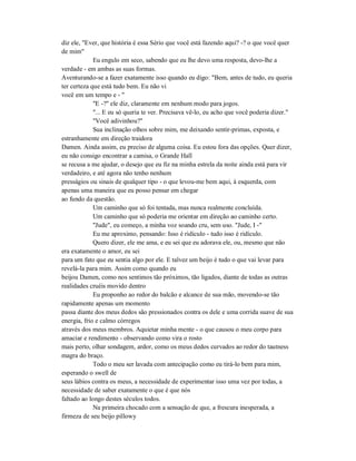 diz ele, "Ever, que história é essa Sério que você está fazendo aqui? -? o que você quer
de mim"
Eu engulo em seco, sabendo que eu lhe devo uma resposta, devo-lhe a
verdade - em ambas as suas formas.
Aventurando-se a fazer exatamente isso quando eu digo: "Bem, antes de tudo, eu queria
ter certeza que está tudo bem. Eu não vi
você em um tempo e - "
"E -?" ele diz, claramente em nenhum modo para jogos.
"... E eu só queria te ver. Precisava vê-lo, eu acho que você poderia dizer."
"Você adivinhou?"
Sua inclinação olhos sobre mim, me deixando sentir-primas, exposta, e
estranhamente em direção traidora
Damen. Ainda assim, eu preciso de alguma coisa. Eu estou fora das opções. Quer dizer,
eu não consigo encontrar a camisa, o Grande Hall
se recusa a me ajudar, o desejo que eu fiz na minha estrela da noite ainda está para vir
verdadeiro, e até agora não tenho nenhum
presságios ou sinais de qualquer tipo - o que levou-me bem aqui, à esquerda, com
apenas uma maneira que eu posso pensar em chegar
ao fundo da questão.
Um caminho que só foi tentada, mas nunca realmente concluída.
Um caminho que só poderia me orientar em direção ao caminho certo.
"Jude", eu começo, a minha voz soando cru, sem uso. "Jude, I -"
Eu me aproximo, pensando: Isso é ridículo - tudo isso é ridículo.
Quero dizer, ele me ama, e eu sei que eu adorava ele, ou, mesmo que não
era exatamente o amor, eu sei
para um fato que eu sentia algo por ele. E talvez um beijo é tudo o que vai levar para
revelá-la para mim. Assim como quando eu
beijou Damen, como nos sentimos tão próximos, tão ligados, diante de todas as outras
realidades cruéis movido dentro
Eu proponho ao redor do balcão e alcance de sua mão, movendo-se tão
rapidamente apenas um momento
passa diante dos meus dedos são pressionados contra os dele e uma corrida suave de sua
energia, frio e calmo córregos
através dos meus membros. Aquietar minha mente - o que causou o meu corpo para
amaciar e rendimento - observando como vira o rosto
mais perto, olhar sondagem, ardor, como os meus dedos curvados ao redor do tautness
magra do braço.
Todo o meu ser lavada com antecipação como eu tirá-lo bem para mim,
esperando o swell de
seus lábios contra os meus, a necessidade de experimentar isso uma vez por todas, a
necessidade de saber exatamente o que é que nós
faltado ao longo destes séculos todos.
Na primeira chocado com a sensação de que, a frescura inesperada, a
firmeza de seu beijo pillowy
 