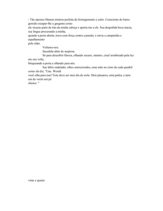 - Tão opostos Damen mistura perfeita de formigamento e calor. Consciente do baixo
gemido escapar-lhe a garganta como
ele xícaras parte de trás da minha cabeça e aperta-me a ele. Sua despedida boca macia,
sua língua procurando a minha,
quando a porta aberta, trava com força contra a parede, e envia a campainha e
espalhamento
pelo chão.
Voltamo-nos.
Sacudida além de surpresa.
Só para descobrir Haven, olhando escuro, sinistro, cruel sombreado pela luz
em sua volta,
bloqueando a porta e olhando para nós.
Seu lábio ondulado, olhos semicerrados, uma mão no cimo de cada quadril
como ela diz, "Uau. Would
você olha para isso? Este deve ser meu dia de sorte. Dois pássaros, uma pedra, e nem
um de vocês um pé
chance. "
vinte e quatro
 