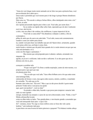 "Antes de você chegar muito muito animado em ter feito isso para a primeira base, você
provavelmente deve saber que o
única razão é permitido que você mesmo para ir tão longe é porque Damen abandonou
por Stacia.
Mais uma vez. "Ela sacode a cabeça e bolsas lábios, olhos dardejando entre mim e ele."
E, bem, eu acho
ela é apenas procurando alguém para voltar a cair. Você sabe, por assim dizer. "
Se eu roubar um rápido olhar sobre Jude, esperando que ele não é realmente
ouvir isso, não levá-la
a sério, mas seu olhar é tão confusa, tão conflituoso, é quase impossível de ler.
"Você não se cansa dela?" Ela abandona a rodopiar o cabelo, a fim de
contemplar a
pilhas de anéis que ela usava em cada dedo. "Você sabe, nunca está constantemente
usando-o como um ombro para chorar
na, usando você para fazer seu trabalho sujo por ela? Quero dizer, seriamente, quando
você pensa sobre isso, um beijo é como, bem,
muito bonito o mínimo que ela pode fazer quando ela é a razão número um por que sua
vida está destinada a vir a
como um fim trágico e prematuro. "
Mas mesmo que está preparado para ir adiante e adiante, arrastando isso
enquanto ela
agrada, eu já ouvi o suficiente. Jude ouvido o suficiente. E eu não quero que ele se
distraia com ela ou, pior,
começam a acreditar nela.
"O que você quer?" Eu firme a minha respiração, centro de mim mesmo, e se
preparar para o que quer que seja
ela planeja prato fora.
"Ah, eu acho que você sabe." Seus olhos brilham com a íris que antes eram
uma tartaruga linda,
redemoinho de bronze e ouro, mas agora estão escuros, sinistro, sombrio, e manchado
de vermelho. "Eu acho que eu fui
bastante claro sobre isso. "Ela sorri." Mas o que eu não posso decidir é quem matar
primeiro? Então talvez você possa me ajudar
aqui, qual você prefere? - você ou Jude "
Eu prendo o olhar dela, fazendo o que posso para temperar e amaciar Jude
cada vez mais agitado
energia, mantendo sua atenção e o peso de sua raiva direcionada a mim. "Então, é isso?"
Minha sobrancelha levanta
como eu olhar todos os lados. "Seu grande plano, o movimento grande e assustador que
você está ameaçando fazer para - o que é isso
foi? - semanas, meses "Eu ergo os meus ombros como se fosse não vale a pena
lembrar." está realmente indo para
ir para baixo em uma livraria de bairro pitoresco e pequeno? "Eu balancei minha cabeça
 