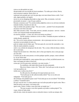 como se eu não poderia ser mais
decepcionada com sua escolha de locais mundanos. "Eu tenho que te dizer, Haven,
estou um pouco surpreso. Quero dizer, eu
realmente teria pensado que você iria para algo com mais drama forma e estilo. Você
sabe, alguns grandes, em negrito
mover-se em um shopping abarrotado ou algo assim. Mas, novamente, você está
procurando um pouco - o que foi que a palavra
Romano costumava usar? "Eu estreita minhas pálpebras como se eu estivesse realmente
tentando lembrar, fazendo um show de
Tapa na minha testa quando eu digo: "Ah, isso é certo -.. peckish Você está parecendo
um pouco com fome estes dias"
Meu olhar encontra o dela. "Você sabe, nervoso, cansado, um pouco - nervoso - mesmo
Como você está precisando desesperadamente.
de uma boa refeição. - e, bem, sim, talvez até mesmo um abraço "
Ela faz carranca, carrancas e revira os olhos. Tomando um passo vacilante na
minha direção, quando ela
diz: "Ah, eu tive muitos abraços recentemente - não se preocupe com isso e se eu me
encontrar na necessidade de outro, eu.
pode ter sempre uma de Judas aqui. "Ela leers para ele, seu rosto tão assustador, o seu
olhar de modo predatório, eu posso
sentir o seu contrato de energia por trás de mim. "Ah, e como a falta de drama e talento,
não se preocupe,
Sempre haverá muito isso. Além disso, não é a fase que importa, mas a cena que joga
em cima dele.
E mesmo que eu não estou prestes a revelar qualquer spoilers, porque, vamos enfrentá-
lo, vai ser muito mais
divertido para surpreendê-lo, vamos apenas dizer que, no final, eu definitivamente vou
fazer você pagar por todos os horríveis
coisas que você fez para mim, incluindo o seu mais recente - "
Eu estrabismo, não tendo idéia do que ela está começando.
Mas ela só franze a testa e diz: "Hum, duh. Você acha que eu não sei que foi
você que quebrou em
minha casa e roubou meu elixir? "
Eu olho para ela, chocada que ela sequer pensar que era eu.
"Você acha que eu não saiba da minha oferta?" Sua voz se eleva em
indignação. "Você acha que eu
não notariam uma geladeira quase vazia? Você acha que eu sou um idiota? "Ela balança
a cabeça." É bastante óbvio
Por que você fez isso. É a única maneira que você acha que pode ser igual a mim. Mas o
flash da notícia, que nunca, você nunca será
igual a mim. Nunca. E beber o meu elixir não vai mudar isso. "
"Por que eu quero o seu elixir quando eu já tenho a minha própria?" Eu
vesgo, ciente de Judas ainda
atrás de mim, ciente da maneira como os músculos tensos e oscila sua energia, dois
 