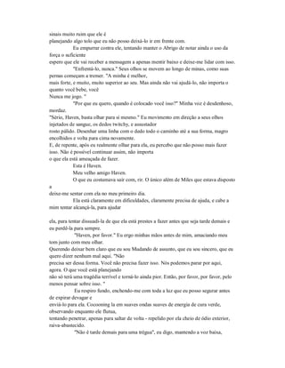sinais muito ruim que ele é
planejando algo tolo que eu não posso deixá-lo ir em frente com.
Eu empurrar contra ele, tentando manter o Abrigo de notar ainda o uso da
força o suficiente
espero que ele vai receber a mensagem a apenas mentir baixo e deixe-me lidar com isso.
"Enfrentá-lo, nunca." Seus olhos se movem ao longo de minas, como suas
pernas começam a tremer. "A minha é melhor,
mais forte, e muito, muito superior ao seu. Mas ainda não vai ajudá-lo, não importa o
quanto você bebe, você
Nunca me jogo. "
"Por que eu quero, quando é colocado você isso?" Minha voz é desdenhoso,
mordaz.
"Sério, Haven, basta olhar para si mesmo." Eu movimento em direção a seus olhos
injetados de sangue, os dedos twitchy, e assustador
rosto pálido. Desenhar uma linha com o dedo todo o caminho até a sua forma, magro
encolhidos e volta para cima novamente.
E, de repente, após eu realmente olhar para ela, eu percebo que não posso mais fazer
isso. Não é possível continuar assim, não importa
o que ela está ameaçada de fazer.
Esta é Haven.
Meu velho amigo Haven.
O que eu costumava sair com, rir. O único além de Miles que estava disposto
a
deixe-me sentar com ela no meu primeiro dia.
Ela está claramente em dificuldades, claramente precisa de ajuda, e cabe a
mim tentar alcançá-la, para ajudar
ela, para tentar dissuadi-la de que ela está prestes a fazer antes que seja tarde demais e
eu perdê-la para sempre.
"Haven, por favor." Eu ergo minhas mãos antes de mim, amaciando meu
tom junto com meu olhar.
Querendo deixar bem claro que eu sou Mudando de assunto, que eu sou sincero, que eu
quero dizer nenhum mal aqui. "Não
precisa ser dessa forma. Você não precisa fazer isso. Nós podemos parar por aqui,
agora. O que você está planejando
não só terá uma tragédia terrível e torná-lo ainda pior. Então, por favor, por favor, pelo
menos pensar sobre isso. "
Eu respiro fundo, enchendo-me com toda a luz que eu posso segurar antes
de expirar devagar e
enviá-lo para ela. Cocooning la em suaves ondas suaves de energia de cura verde,
observando enquanto ele flutua,
tentando penetrar, apenas para saltar de volta - repelido por ela cheio de ódio exterior,
raiva-abastecido.
"Não é tarde demais para uma trégua", eu digo, mantendo a voz baixa,
 
