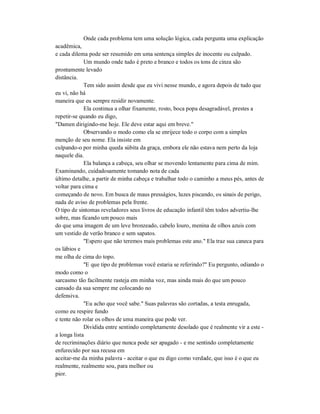 Onde cada problema tem uma solução lógica, cada pergunta uma explicação
acadêmica,
e cada dilema pode ser resumido em uma sentença simples de inocente ou culpado.
Um mundo onde tudo é preto e branco e todos os tons de cinza são
prontamente levado
distância.
Tem sido assim desde que eu vivi nesse mundo, e agora depois de tudo que
eu vi, não há
maneira que eu sempre residir novamente.
Ela continua a olhar fixamente, rosto, boca popa desagradável, prestes a
repetir-se quando eu digo,
"Damen dirigindo-me hoje. Ele deve estar aqui em breve."
Observando o modo como ela se enrijece todo o corpo com a simples
menção de seu nome. Ela insiste em
culpando-o por minha queda súbita da graça, embora ele não estava nem perto da loja
naquele dia.
Ela balança a cabeça, seu olhar se movendo lentamente para cima de mim.
Examinando, cuidadosamente tomando nota de cada
último detalhe, a partir de minha cabeça e trabalhar todo o caminho a meus pés, antes de
voltar para cima e
começando de novo. Em busca de maus presságios, luzes piscando, os sinais de perigo,
nada de aviso de problemas pela frente.
O tipo de sintomas reveladores seus livros de educação infantil têm todos advertiu-lhe
sobre, mas ficando um pouco mais
do que uma imagem de um leve bronzeado, cabelo louro, menina de olhos azuis com
um vestido de verão branco e sem sapatos.
"Espero que não teremos mais problemas este ano." Ela traz sua caneca para
os lábios e
me olha de cima do topo.
"E que tipo de problemas você estaria se referindo?" Eu pergunto, odiando o
modo como o
sarcasmo tão facilmente rasteja em minha voz, mas ainda mais do que um pouco
cansado da sua sempre me colocando no
defensiva.
"Eu acho que você sabe." Suas palavras são cortadas, a testa enrugada,
como eu respire fundo
e tente não rolar os olhos de uma maneira que pode ver.
Dividida entre sentindo completamente desolado que é realmente vir a este -
a longa lista
de recriminações diário que nunca pode ser apagado - e me sentindo completamente
enfurecido por sua recusa em
aceitar-me da minha palavra - aceitar o que eu digo como verdade, que isso é o que eu
realmente, realmente sou, para melhor ou
pior.
 