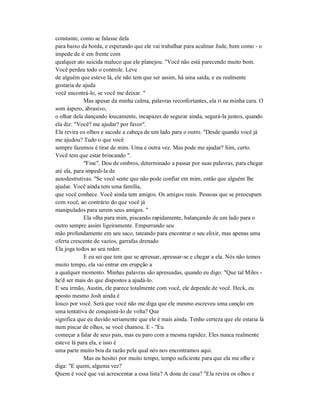 constante, como se falasse dela
para baixo da borda, e esperando que ele vai trabalhar para acalmar Jude, bem como - o
impede de ir em frente com
qualquer ato suicida maluco que ele planejou. "Você não está parecendo muito bom.
Você perdeu todo o controle. Leve
de alguém que esteve lá, ele não tem que ser assim, há uma saída, e eu realmente
gostaria de ajuda
você encontrá-lo, se você me deixar. "
Mas apesar da minha calma, palavras reconfortantes, ela ri na minha cara. O
som áspero, abrasivo,
o olhar dela dançando loucamente, incapazes de segurar ainda, segurá-la juntos, quando
ela diz: "Você? me ajudar? por favor".
Ela revira os olhos e sacode a cabeça de um lado para o outro. "Desde quando você já
me ajudou? Tudo o que você
sempre fazemos é tirar de mim. Uma e outra vez. Mas pode me ajudar? Sim, certo.
Você tem que estar brincando ".
"Fine". Dou de ombros, determinado a passar por suas palavras, para chegar
até ela, para impedi-la de
autodestrutivas. "Se você sente que não pode confiar em mim, então que alguém lhe
ajudar. Você ainda tem uma família,
que você conhece. Você ainda tem amigos. Os amigos reais. Pessoas que se preocupam
com você, ao contrário do que você já
manipulados para serem seus amigos. "
Ela olha para mim, piscando rapidamente, balançando de um lado para o
outro sempre assim ligeiramente. Empurrando seu
mão profundamente em seu saco, tateando para encontrar o seu elixir, mas apenas uma
oferta crescente de vazios, garrafas drenado
Ela joga todos ao seu redor.
E eu sei que tem que se apressar, apressar-se e chegar a ela. Nós não temos
muito tempo, ela vai entrar em erupção a
a qualquer momento. Minhas palavras são apressadas, quando eu digo: "Que tal Miles -
he'd ser mais do que dispostos a ajudá-lo.
E seu irmão, Austin, ele parece totalmente com você, ele depende de você. Heck, eu
aposto mesmo Josh ainda é
louco por você. Será que você não me diga que ele mesmo escreveu uma canção em
uma tentativa de conquistá-lo de volta? Que
significa que eu duvido seriamente que ele é mais ainda. Tenho certeza que ele estaria lá
num piscar de olhos, se você chamou. E - "Eu
começar a falar de seus pais, mas eu paro com a mesma rapidez. Eles nunca realmente
esteve lá para ela, e isso é
uma parte muito boa da razão pela qual nós nos encontramos aqui.
Mas eu hesitei por muito tempo, tempo suficiente para que ela me olhe e
diga: "E quem, alguma vez?
Quem é você que vai acrescentar a essa lista? A dona de casa? "Ela revira os olhos e
 