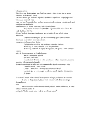 balança a cabeça.
"Desculpe, mas já passou tudo isso. Você me roubou a única pessoa que eu nunca
realmente se preocupava com o
e da única pessoa que realmente importava para trás. E agora você vai pagar por isso.
Vocês dois estão indo para
pagar por isso. Porque não fazer nenhum erro, nem um de vocês vai estar deixando aqui
em outra coisa senão uma
corpo do saco! Ou, no seu caso, nunca, um caixote de lixo ".
"Isso não vai trazer ele de volta." Mas as palavras vêm tarde demais. Eu
perdi ela. Ela se foi. Não
Acesse. Tendo já derivou profundamente nos recônditos de sua própria mente
perturbada.
Eu posso dizer pelo jeito que ela vai olhar vago, pela forma como ela
alambiques corpo inteiro como ela sintoniza
para a raiva em brasa ardente dentro.
Eu posso dizer pelo jeito que as paredes começam a tremer.
By the way os livros começam a cair das prateleiras.
By the way um bando de figuras de anjo voar pelo quarto e bater contra as
paredes
antes do desmoronamento na direção do chão.
Não há como passar para ela.
Não pode voltar atrás.
Ela está diante de mim, os olhos levantando o cabelo em chamas, enquanto
seu corpo todo treme de indignação.
Bem como os punhos cerrados, ela sobe para os dedos dos pés e chega para Jude.
Então eu começo a dizer: Corra!
Comece a dizer: Faça o portal e se o Parreira sair daqui!
Mas antes que eu possa chegar as palavras que ele já pulou atrás de mim.
Já acusou.
Já tolamente ido em frente com seu plano para me proteger, a expensas de si mesmo.
E como eu chego para ele, desesperado para impedi-lo de ir mais longe,
alcança Haven
mim.
Encaixando-se o direito amuleto do meu pescoço, o rosto contorcido, os olhos
ardendo brilhante, como ela
sorri e diz: "Então, nunca, como você vai se defender agora?"
 