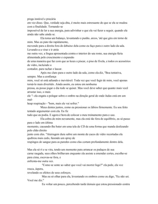 prega instável e precária
em vez disso. Que, verdade seja dita, é muito mais estressante do que se ela se mudou
com a finalidade. Tornando-se
impossível de ler a sua energia, para adivinhar o que ela vai fazer a seguir, quando ela
ainda não sabe ainda se.
Ela toma um balanço, levantando o punho, arcos, 'até que gira em torno de
mim. Mas eu pato tão rapidamente,
movendo para a direita fora de debaixo dela como eu faço para o outro lado da sala.
Levando-a a virar e ir atrás
me outra vez, a língua apresentada contra o interior do seu rosto, sua energia fúria
alimentada pelo crescimento e expansão
de uma maneira que faz com que as luzes a piscar, o piso de fivela, e todos os acessórios
de vidro, incluindo a
contador, para rachar e lascar.
Após me claro para o outro lado da sala, como ela diz, "Boa tentativa,
sempre. Mas a confiança
mim, você só está adiando o inevitável. Toda vez que você fugir de mim, você apenas
torná-lo mais divertido. Ainda assim, eu estou em nenhuma
pressa, eu posso jogar o dia todo se quiser. Mas você deve saber que quanto mais você
arrastar isso, o mais
ele "- ela engata o polegar sobre o ombro na direção geral de onde Judas está em um
mal-
heap respiração - "bem, mais ele vai sofrer."
Meus dentes juntos, como eu pressionar os lábios firmemente. Eu sou feito
tentado argumentar com ela. Eu fiz
tudo que eu podia. E agora é hora de colocar o meu treinamento para o uso.
Ela cobra de mim novamente, mas ela está tão fora de equilíbrio, eu só passo
para o lado em última
momento, causando-lhe bater em uma tela de CD de uma forma que manda deslizando
pelo chão direito
junto com eles. "Aterragem dura sobre um monte de cacos de vidro recortadas ela
quebrou mais cedo, fazendo um spray de
respingos de sangue para as paredes como elas cortam profundamente dentro dela.
Mas ela só ri e se vira, tendo um momento para arrancar os pedaços de sua
carne rasgada, seus olhos brilhavam enquanto ela assiste a emendar cortes, escolhe-se
para cima, escovas-se fora, e
enfrenta-me outra vez.
"Como se sente ao saber que você vai morrer logo?" ela pede, ela voz
rouca, áspera,
revelando os efeitos de seus esforços.
Mas eu só olhar para ela, levantando os ombros como eu digo, "Eu não sei.
Você me diz."
Eu voltar um pouco, percebendo tarde demais que estou pressionado contra
 