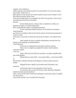a parede - não é realmente o
melhor lugar para estar quando eu preciso me manter aberta, livre, com muito espaço
para escapar. Ainda assim, eu
plano apenas em estar aqui por um momento, apenas até que eu possa chegar ao outro
lado onde meu amuleto espera. Como
Assim que eu puder pegar, eu vou protegê-lo de volta no meu pescoço, e fazer o que é
necessário para colocar essa coisa toda de
descanso.
Ela está diante de mim, os braços soltos, contraindo-se os dedos, pés
plantados de largura, e os joelhos ligeiramente
Bent - preparando para mudar, se preparando para atacar.
Eu uso o tempo para estudá-la de perto, ter uma idéia de sua energia, e
tentar determinar
que forma ela vai balançar. Mas ela é tão fora de sintonia, de forma desconectada de si
mesma e de tudo
outra coisa, é como tentar ver através de uma nuvem de estática - ela é impossível de
ler.
Então, quando ela cobra, seu punho realizada pesca, alto para baixo em
direção ao meu estômago, eu instantaneamente
ir para bloqueá-lo.
Nunca uma vez imaginando ela interruptor no último momento.
Nunca uma vez imaginar que alguém tão viciado e instável poderia
realmente manobra
como essa.
Pegar o olhar louco de triunfo em seus olhos e seu punho mergulha direto
para minha garganta.
Batendo direto no ponto ideal - o meu quinto chakra - o centro de uma falta
de
discernimento, utilização indevida de informações e confiar em todos as pessoas
erradas.
Pregando tão dura e rápida, é um momento antes de perceber o que
aconteceu.
Um momento antes eu estou espantado com dor incrível.
Um momento antes, eu estou fora do meu corpo, flutuando, rodopiando,
olhando fixamente para leering Haven
olhar, a forma caiu de Judas, ea bela nuvem passageira, mas de céu azul que se expande
em volta de mim -
antes de tudo encolhe, e cai, eo mundo inteiro fica preta.
 