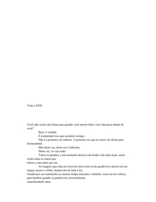 Vinte e SEIS
Você sabe como eles dizem que quando você morrer toda a sua vida passa diante de
você?
Bem, é verdade.
É exatamente isso que acontece comigo.
Não é a primeira vez embora. A primeira vez que eu morri, fui direto para
Summerland.
Mas desta vez, desta vez é diferente.
Desta vez, eu vejo tudo.
Todos os grandes, é um momento decisivo da minha vida mais atual, assim
como todas as outras que
entrou e saiu antes que ele.
As imagens que roda em torno de mim como eu de queda livre através de um
espaço escuro e sólido, desprovido de toda a luz,
tomado por um sentimento ao mesmo tempo aterrador e familiar, como eu me esforço
para lembrar quando eu poderia ter, possivelmente,
experimentado antes.
 
