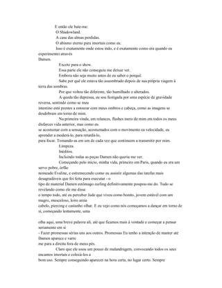 E então ele bate-me:
O Shadowland.
A casa das almas perdidas.
O abismo eterno para imortais como eu.
Isso é exatamente onde estou indo, e é exatamente como era quando eu
experimentei através
Damen.
Exceto para o show.
Essa parte ele não conseguiu me deixar ver.
Embora não seja muito antes de eu saber o porquê.
Sabe por quê ele estava tão assombrado depois de sua própria viagem à
terra das sombras.
Por que voltou tão diferente, tão humilhado e alterados.
A queda tão depressa, eu sou fustigada por uma espécie de gravidade
reversa, sentindo como se meu
intestino está prestes a estourar com meus ombros e cabeça, como as imagens se
desdobram em torno de mim.
Na primeira vinda, em relances, flashes mero de mim em todos os meus
disfarces vida anterior, mas como eu
se acostumar com a sensação, acostumados com o movimento ea velocidade, eu
aprender a moderá-lo, para retardá-lo,
para focar. Tomando-as em um de cada vez que continuem a transmitir por mim.
Limpeza.
Inéditos.
Incluindo todas as peças Damen não queria me ver.
Começando pelo início, minha vida, primeiro em Paris, quando eu era um
servo pobre, órfão
nomeado Evaline, e estremecendo como eu assistir algumas das tarefas mais
desagradáveis que foi feita para executar - o
tipo de material Damen estômago curling definitivamente poupou-me do. Tudo se
revelando como ele me disse
o tempo todo, até eu perceber Jude que viveu como bonito, jovem estável com um
magro, musculoso, loiro areia
cabelo, piercing e castanho olhar. E eu vejo como nós começamos a dançar em torno de
si, começando lentamente, uma
olha aqui, uma breve palavra ali, até que ficamos mais à vontade e começar a pensar
seriamente em si
- Fazer promessas sérias uns aos outros. Promessas Eu tenho a intenção de manter até
Damen aparece e varre
me para a direita fora de meus pés.
Claro que ele usou um pouco de malandragem, convocando todos os seus
encantos imortais e colocá-los a
bom uso. Sempre conseguindo aparecer na hora certa, no lugar certo. Sempre
 
