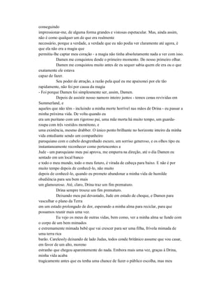 conseguindo
impressionar-me, de alguma forma grandes e vistosas espetacular. Mas, ainda assim,
não é como qualquer um de que era realmente
necessário, porque a verdade, a verdade que eu não podia ver claramente até agora, é
que ela não era a magia que
permitiu-lhe captar meu coração - a magia não tinha absolutamente nada a ver com isso.
Damen me conquistou desde o primeiro momento. Do nosso primeiro olhar.
Damen me conquistou muito antes de eu sequer sabia quem ele era ou o que
exatamente ele estava
capaz de fazer.
Seu poder de atração, a razão pela qual eu me apaixonei por ele tão
rapidamente, não foi por causa da magia
- Foi porque Damen foi simplesmente ser, assim, Damen.
Depois de assistir nosso namoro inteiro juntos - temos cenas revividas em
Summerland, e
aqueles que não têm - incluindo a minha morte horrível nas mãos de Drina - eu passar a
minha próxima vida. De volta quando eu
era um puritano com um rigoroso pai, uma mãe morta há muito tempo, um guarda-
roupa com três vestidos monótono, e
uma existência, mesmo drabber. O único ponto brilhante no horizonte inteiro da minha
vida entediante sendo um companheiro
paroquiano com o cabelo desgrenhado escuro, um sorriso generoso, e os olhos tipo eu
instantaneamente reconhecer como pertencentes a
Jude - um paroquiano meu pai aprova, me empurra na direção, até o dia Damen eu
sentado em um local banco
e todo o meu mundo, todo o meu futuro, é virada de cabeça para baixo. E não é por
muito tempo depois de conhecê-lo, não muito
depois de conhecê-lo, quando eu prometo abandonar a minha vida de humilde
obediência para seu bem mais
um glamouroso. Até, claro, Drina traz um fim prematuro.
Drina sempre trouxe um fim prematuro.
Deixando meu pai devastado, Jude em estado de choque, e Damen para
vasculhar o plano da Terra
em um estado prolongado de dor, esperando a minha alma para reciclar, para que
possamos reunir mais uma vez.
Eu vejo os meus de outras vidas, bem como, ver a minha alma se funde com
o corpo de um bem mimados
e extremamente mimada bebê que vai crescer para ser uma filha, frívola mimada de
uma terra rica
barão. Carelessly deixando de lado Judas, todos conde britânico assume que vou casar,
em favor de um alto, moreno
estranho que chegou aparentemente do nada. Embora mais uma vez, graças à Drina,
minha vida acaba
tragicamente antes que eu tenha uma chance de fazer o público escolha, mas meu
 
