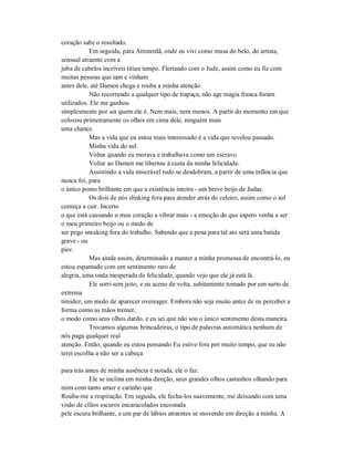 coração sabe o resultado.
Em seguida, para Amsterdã, onde eu vivi como musa do belo, do artista,
sensual atraente com a
juba de cabelos incríveis titian tempo. Flertando com o Jude, assim como eu fiz com
muitas pessoas que iam e vinham
antes dele, até Damen chega e rouba a minha atenção.
Não recorrendo a qualquer tipo de trapaça, não age magia franca foram
utilizados. Ele me ganhou
simplesmente por ser quem ele é. Nem mais, nem menos. A partir do momento em que
colocou primeiramente os olhos em cima dele, ninguém mais
uma chance.
Mas a vida que eu estou mais interessado é a vida que revelou passado.
Minha vida do sul.
Voltar quando eu morava e trabalhava como um escravo.
Voltar ao Damen me libertou à custa da minha felicidade.
Assistindo a vida miserável todo se desdobram, a partir de uma infância que
nunca foi, para
o único ponto brilhante em que a existência inteira - um breve beijo de Judas.
Os dois de nós slinking fora para atender atrás do celeiro, assim como o sol
começa a cair. Incerto
o que está causando o meu coração a vibrar mais - a emoção do que espero venha a ser
o meu primeiro beijo ou o medo de
ser pego sneaking fora do trabalho. Sabendo que a pena para tal ato será uma batida
grave - ou
pior.
Mas ainda assim, determinado a manter a minha promessa de encontrá-lo, eu
estou espantado com um sentimento raro de
alegria, uma onda inesperada de felicidade, quando vejo que ele já está lá.
Ele sorri sem jeito, e eu aceno de volta, subitamente tomado por um surto de
extrema
timidez, um medo de aparecer overeager. Embora não seja muito antes de eu perceber a
forma como as mãos tremer,
o modo como seus olhos dardo, e eu sei que não sou o único sentimento desta maneira.
Trocamos algumas brincadeiras, o tipo de palavras automática nenhum de
nós paga qualquer real
atenção. Então, quando eu estou pensando Eu estive fora por muito tempo, que eu não
terei escolha a não ser a cabeça
para trás antes de minha ausência é notada, ele o faz.
Ele se inclina em minha direção, seus grandes olhos castanhos olhando para
mim com tanto amor e carinho que
Rouba-me a respiração. Em seguida, ele fecha-los suavemente, me deixando com uma
visão de cílios escuros encaracolados encostada
pele escura brilhante, e um par de lábios atraentes se movendo em direção a minha. A
 