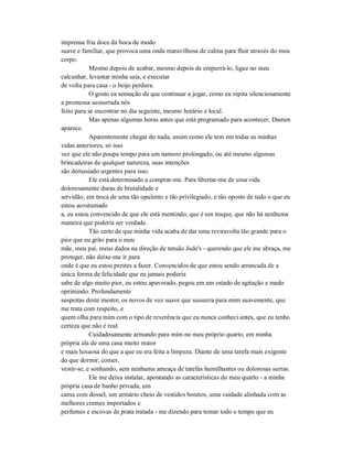 imprensa fria doce da boca de modo
suave e familiar, que provoca uma onda maravilhosa de calma para fluir através do meu
corpo.
Mesmo depois de acabar, mesmo depois de empurrá-lo, ligue no meu
calcanhar, levantar minha saia, e executar
de volta para casa - o beijo perdura.
O gosto ea sensação de que continuar a jogar, como eu repita silenciosamente
a promessa sussurrada nós
feito para se encontrar no dia seguinte, mesmo horário e local.
Mas apenas algumas horas antes que está programado para acontecer, Damen
aparece.
Aparentemente chegar do nada, assim como ele tem em todas as minhas
vidas anteriores, só isso
vez que ele não poupa tempo para um namoro prolongado, ou até mesmo algumas
brincadeiras de qualquer natureza, suas intenções
são demasiado urgentes para isso.
Ele está determinado a comprar-me. Para libertar-me de uma vida
dolorosamente duras de brutalidade e
servidão, em troca de uma tão opulento e tão privilegiado, e tão oposto de tudo o que eu
estou acostumado
a, eu estou convencido de que ele está mentindo, que é um truque, que não há nenhuma
maneira que poderia ser verdade.
Tão certo de que minha vida acaba de dar uma reviravolta tão grande para o
pior que eu grito para o meu
mãe, meu pai, meus dedos na direção de tensão Jude's - querendo que ele me abraça, me
proteger, não deixe-me ir para
onde é que eu estou prestes a fazer. Convencidos de que estou sendo arrancada de a
única forma de felicidade que eu jamais poderia
sabe de algo muito pior, eu estou apavorado, pegou em um estado de agitação e medo
oprimindo. Profundamente
suspeitas deste mestre, os novos de voz suave que sussurra para mim suavemente, que
me trata com respeito, e
quem olha para mim com o tipo de reverência que eu nunca conheci antes, que eu tenho
certeza que não é real.
Cuidadosamente armando para mim no meu próprio quarto, em minha
própria ala de uma casa muito maior
e mais luxuosa do que a que eu era feita a limpeza. Diante de uma tarefa mais exigente
do que dormir, comer,
vestir-se, e sonhando, sem nenhuma ameaça de tarefas humilhantes ou dolorosas surras.
Ele me deixa instalar, apontando as características do meu quarto - a minha
própria casa de banho privada, um
cama com dossel, um armário cheio de vestidos bonitos, uma vaidade alinhada com as
melhores cremes importados e
perfumes e escovas de prata tratada - me dizendo para tomar todo o tempo que eu
 