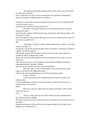 Mas ainda só encolhendo quando eu digo: "Bem, então você vai ficar feliz
em saber que eu não bebo
mais. Eu dei tudo o que não até muito tempo depois da suspensão. Principalmente
porque ele não estava trabalhando por mim todos os
muito bem, e mesmo que você provavelmente não quer ouvir isso, provavelmente não
vai nem acreditar, que era
entorpecer meus presentes de forma muito pior. "
Ela cerdas. Fisicamente cerdas no meu uso do dom da palavra. Tendo já
indexada-me como
uma triste, falso, patético atenção de fome, que, obviamente, clamando por ajuda - ela é
realmente vir a odiar
meu uso da palavra mais que tudo. Odeia que eu me recuso a voltar para baixo, que eu
me recuso a sucumbir a ela
lado.
"Além disso", eu digo, tocando a minha garrafa contra o balcão, o meu olhar
estreitou nos dela, "Eu
sem dúvida, você já está convencido Munoz para me espionar e apresentar um relatório
completo no final de cada dia. "
Lamentando as palavras do momento em que está fora, porque, embora possa ser
verdade de Sabine, realmente não é justo
Munoz. Ele tem sido nada agradável e favorável para mim, e nunca uma vez me fez
sentir mal
sobre ser do jeito que eu sou. Se qualquer coisa, ele parecia intrigado, fascinado e,
surpreendentemente informada. Também
pena que ele não consegue convencer sua namorada disso.
Mas ainda assim, se ela está tão disposto a me aceitar para mim, então
porque eu deveria ser tão rápido para aceitar
o fato de que ela está apaixonada por meu professor de história antiga?
Só que eu deveria.
E não só porque dois erros praticamente nunca fazem um acerto, mas
porque, apesar
o que ela pode pensar e, apesar de que eu possa dizer, no final do dia, tudo que eu
realmente quero é que ela seja
felizes.
Bem, isso, e para ela superar tudo isso para que possamos voltar à forma
como nós, uma vez
viveu.
"Ouça", eu digo, antes que ela tenha a chance de reagir, sabendo que eu
preciso para acalmar a situação
de tornar-se pior do que já tem. Antes que ela tem uma chance de se transformar em um
dos muitos
gritando partidas que tivemos desde que ela me pegou dando-lhe um amigo leitura
psíquica sob o pseudônimo de
 