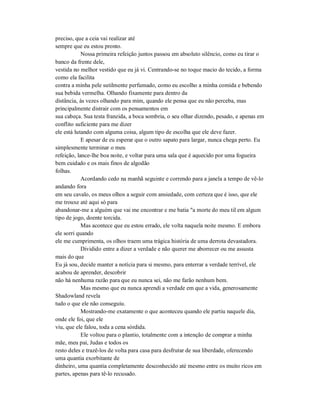 preciso, que a ceia vai realizar até
sempre que eu estou pronto.
Nossa primeira refeição juntos passou em absoluto silêncio, como eu tirar o
banco da frente dele,
vestida no melhor vestido que eu já vi. Centrando-se no toque macio do tecido, a forma
como ela facilita
contra a minha pele sutilmente perfumado, como eu escolho a minha comida e bebendo
sua bebida vermelha. Olhando fixamente para dentro da
distância, às vezes olhando para mim, quando ele pensa que eu não perceba, mas
principalmente distrair com os pensamentos em
sua cabeça. Sua testa franzida, a boca sombria, o seu olhar dizendo, pesado, e apenas em
conflito suficiente para me dizer
ele está lutando com alguma coisa, algum tipo de escolha que ele deve fazer.
E apesar de eu esperar que o outro sapato para largar, nunca chega perto. Eu
simplesmente terminar o meu
refeição, lance-lhe boa noite, e voltar para uma sala que é aquecido por uma fogueira
bem cuidado e os mais finos de algodão
folhas.
Acordando cedo na manhã seguinte e correndo para a janela a tempo de vê-lo
andando fora
em seu cavalo, os meus olhos a seguir com ansiedade, com certeza que é isso, que ele
me trouxe até aqui só para
abandonar-me a alguém que vai me encontrar e me batia "a morte do meu til em algum
tipo de jogo, doente torcida.
Mas acontece que eu estou errado, ele volta naquela noite mesmo. E embora
ele sorri quando
ele me cumprimenta, os olhos traem uma trágica história de uma derrota devastadora.
Dividido entre a dizer a verdade e não querer me aborrecer ou me assusta
mais do que
Eu já sou, decide manter a notícia para si mesmo, para enterrar a verdade terrível, ele
acabou de aprender, descobrir
não há nenhuma razão para que eu nunca sei, não me farão nenhum bem.
Mas mesmo que eu nunca aprendi a verdade em que a vida, generosamente
Shadowland revela
tudo o que ele não conseguiu.
Mostrando-me exatamente o que aconteceu quando ele partiu naquele dia,
onde ele foi, que ele
viu, que ele falou, toda a cena sórdida.
Ele voltou para o plantio, totalmente com a intenção de comprar a minha
mãe, meu pai, Judas e todos os
resto deles e trazê-los de volta para casa para desfrutar de sua liberdade, oferecendo
uma quantia exorbitante de
dinheiro, uma quantia completamente desconhecido até mesmo entre os muito ricos em
partes, apenas para tê-lo recusado.
 