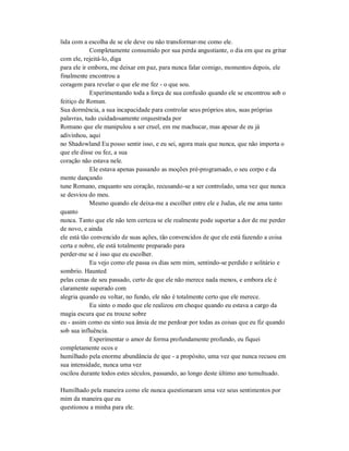 lida com a escolha de se ele deve ou não transformar-me como ele.
Completamente consumido por sua perda angustiante, o dia em que eu gritar
com ele, rejeitá-lo, diga
para ele ir embora, me deixar em paz, para nunca falar comigo, momentos depois, ele
finalmente encontrou a
coragem para revelar o que ele me fez - o que sou.
Experimentando toda a força de sua confusão quando ele se encontrou sob o
feitiço de Roman.
Sua dormência, a sua incapacidade para controlar seus próprios atos, suas próprias
palavras, tudo cuidadosamente orquestrada por
Romano que ele manipulou a ser cruel, em me machucar, mas apesar de eu já
adivinhou, aqui
no Shadowland Eu posso sentir isso, e eu sei, agora mais que nunca, que não importa o
que ele disse ou fez, a sua
coração não estava nele.
Ele estava apenas passando as moções pré-programado, o seu corpo e da
mente dançando
tune Romano, enquanto seu coração, recusando-se a ser controlado, uma vez que nunca
se desviou do meu.
Mesmo quando ele deixa-me a escolher entre ele e Judas, ele me ama tanto
quanto
nunca. Tanto que ele não tem certeza se ele realmente pode suportar a dor de me perder
de novo, e ainda
ele está tão convencido de suas ações, tão convencidos de que ele está fazendo a coisa
certa e nobre, ele está totalmente preparado para
perder-me se é isso que eu escolher.
Eu vejo como ele passa os dias sem mim, sentindo-se perdido e solitário e
sombrio. Haunted
pelas cenas de seu passado, certo de que ele não merece nada menos, e embora ele é
claramente superado com
alegria quando eu voltar, no fundo, ele não é totalmente certo que ele merece.
Eu sinto o medo que ele realizou em cheque quando eu estava a cargo da
magia escura que eu trouxe sobre
eu - assim como eu sinto sua ânsia de me perdoar por todas as coisas que eu fiz quando
sob sua influência.
Experimentar o amor de forma profundamente profundo, eu fiquei
completamente ocos e
humilhado pela enorme abundância de que - a propósito, uma vez que nunca recuou em
sua intensidade, nunca uma vez
oscilou durante todos estes séculos, passando, ao longo deste último ano tumultuado.
Humilhado pela maneira como ele nunca questionaram uma vez seus sentimentos por
mim da maneira que eu
questionou a minha para ele.
 