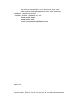 Pelo menos eu achei a resposta que eu procurava há muito tempo.
Silenciosamente sussurrando para o vazio, meus lábios se movendo
rapidamente, em silêncio, sem cessar.
Chamando o seu nome, chamando-o para mim.
Mesmo que não adianta.
Mesmo que seja inútil.
Mesmo que o passado de maneira muito tarde.
Vinte e Sete
O som de sua voz flutua em cima de mim, por mim, ao meu redor. Como uma vaga e
 