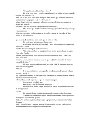 "Mas eu fui para a Shadowland - Eu vi -"
Eu fecho meus olhos e engolir o passado caroço na minha garganta, parando
o tempo suficiente para ele
dizer, "eu sei. Eu podia sentir o seu desespero. Mas mesmo que ele provavelmente se
sentia como um tempo para você, ou pelo menos eu
sei que fez por mim, não era quase o suficiente para o cordão de prata para quebrar e
separar seu corpo de
sua alma. É por isso que eu era capaz de persuadi-lo de volta. "
Mas mesmo que ele fala com tanta confiança, apesar de ele balança a cabeça
e encontra o meu
olhar com completa e total segurança, eu sei melhor. Apesar do meu cabo de ficar
ligado, eu sei com certeza
que eu morri. E não há uma única razão que eu estou de volta.
Eu me levantei acima do meu chakra fraco.
O momento que eu percebi a verdade - sobre mim - sobre nós - o momento
em que fez a direita
escolha - Eu estava de algum modo restaurados.
"Ela me acertou bem no meu ponto fraco - o meu quinto chakra - e depois. -
Eu vi tudo" Eu olho
para ele, querendo que ele sabe, querendo que ele realmente me ouvir. "Eu vi cada
coisa, cada único
momento de nossas vidas. Incluindo as coisas que você tentou tão difícil de manter
escondido de mim. "
Ele toma uma respiração profunda, seu olhar cheio de perguntas, uma em
particular que se agiganta
entre nós.
E eu não perder tempo em responder, circulando meus braços em volta do
pescoço e levá-lo a
me, vagamente consciente da energia véu que dança entre os lábios e os meus, como o
meu fluxo mental em seu carro.
Informando-o de tudo o que eu vi e que eu compreendo agora.
Que eu aceite a verdade real.
Que eu nunca vou duvidar dele novamente.
Ficamos assim, nossos corpos pressionados juntos, intensamente consciente
do milagre que só
ocorreu.
Eu sou mais do que renasce - estou verdadeiramente, recém-despertado.
Afastando-se um momento depois, meu olhar suscitando uma pergunta que
ele responde imediatamente quando
ele diz, "eu senti sua angústia. cheguei aqui, logo que pude, só para encontrar a loja
destruída, e
você ... essencialmente ... mortos. Mas não demorou muito para que você voltou -
embora eu tenho certeza que pareceu uma eternidade
 