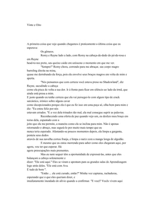 Vinte e Oito
A primeira coisa que vejo quando chegamos é praticamente a última coisa que eu
esperava:
Os gêmeos.
Romy e Rayne lado a lado, com Romy na cabeça-de-dedo do pé-de-rosa e
em Rayne
head-to-toe preto, seu queixo caído em uníssono o momento em que me ver.
"Sempre!" Romy chora, correndo para me abraçar, seu corpo magro
barreling direita na mina,
quase me derrubando da força, pois ela envolve seus braços magros em volta de mim e
aperta.
"Nós pensamos que com certeza você estava preso no Shadowland", diz
Rayne, sacudindo a cabeça
como ela pisca de volta a sua dor. Ir à frente para ficar em silêncio ao lado da irmã, que
ainda está presa a mim.
E justo quando eu tenho certeza que ela vai persegui-lo com algum tipo de crack
sarcástico, irónico sobre alguns cavar
como decepcionados porque ela é que eu fiz isso em uma peça só, olha bem para mim e
diz: "Eu estou feliz por nós
estavam errados. "E a voz dela trinados tão mal, ela mal consegue suprir as palavras.
Reconhecendo uma oferta de paz quando vejo um, eu deslizo meu braço em
torno dela, espantado com a
jeito que ela me permite, a maneira como ela se inclina para mim. Não é apenas
retornando o abraço, mas segurá-lo por muito mais tempo que eu
nunca teria esperado. Afastando-se poucos momentos depois, ela limpa a garganta,
penteia seus dedos
através de sua navalha cortou franja, e limpa o nariz com a manga longa de algodão.
E mesmo que eu estou morrendo para saber como eles chegaram aqui, por
agora, vou ter que esperar. Há
agora preocupações mais prementes.
Mas eu nem sequer têm a oportunidade de expressá-las, antes que eles
balançam a cabeça solenemente e
dizer: "Ele está aqui." Eles se viram e apontam para as grandes salas de Aprendizagem
logo atrás deles. "Ele está com Ava.
É tudo de bom ".
"Então ... ele está curado, então?" Minha voz capturas, rachaduras,
esperando que o que eles queriam dizer, e
imediatamente inundado de alívio quando a confirmar. "E você? Vocês vivem aqui
 