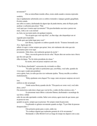 novamente?"
Eles se entreolham reunião olhos, rostos ainda usando a mesma expressão
sombria,
mas é rapidamente substituída com os ombros tremendo e repiques grande gargalhada.
Os dois caindo
uns sobre os outros, desfrutando de algum tipo de piada interna, antes de Rayne pode
acalmar o suficiente para dizer: "Não
você quer que vivamos aqui novamente? "Ela peculiaridades sua testa e parece-me
mais, volta a ser o seu normal
eu, bem, na sua maior parte, de qualquer maneira.
"Eu só quero que você seja feliz", eu lhes digo, não desperdiçar um só
segundo para responder.
"Onde quer que tenha lugar para você."
sorri Romy, erguendo os ombros quando ela diz: "Estamos honrando com
Ava. Agora que nós
sabem vir aqui e visitar sempre que quiser, bem, nós realmente não sinto que nós
precisamos para viver aqui
novamente. Além disso, nós realmente gostam da escola ".
"Sim, e na escola gosta de nós de volta." Rayne abre um sorriso raro e breve
que faz com que ela
olhos de dança. "Eu fui eleito presidente de classe."
Eu aceno, nem um pouco surpreso com isso.
"E fez Romy cheerleader", acrescenta ela, revirando os olhos.
"Eu acho que todos os praticantes que, com Riley, você sabe, quando ela
viveu aqui e usado para pendurar
com a gente, bem, eu acho que deve ter realmente ajudou. "Romy encolhe os ombros
modestamente.
"Riley ajudaram com claques? Eu vesgo, mais um pouco surpreso em ouvir
isso,
embora eu não sei porquê.
Vendo aceno Romy quando ela diz: "Ela queria ser como você, você sabe
disso, certo?
Ela memorizou cada único elogio que você já fez, e então ela lhes ensinou a nós. "
Eu pressionar meus lábios e encostar Damen, desfrutando o aconchego da
sua forte e sólida
calor da sua mão apertando a minha. Saber com certeza, agora mais do que nunca, que
eu possa ter essa
quando eu quero, sempre que eu precisar. Ele sempre estará lá para mim.
Focalizando os gêmeos novamente quando eu digo: "E por falar de pessoas
desaparecidas -"
Eles primeiro ponto para o outro, então me.
"Eu conheço alguém que realmente gostaria de vê-lo novamente."
Retratando o velho British Corri ao longo do tempo me deparei com a casa
 