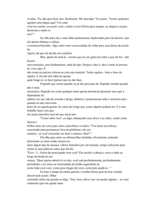 Avalon. "Eu não quis dizer isso. Realmente. Me desculpe." Eu aceno. "Assim, podemos
agradar uma trégua aqui? Um onde
você me aceitar, eu aceito você, e todos vivem felizes para sempre, na alegria e na paz,
harmonia e todos os
isso? "
Eu olho para ela, o meu olhar praticamente implorando para ela desistir, mas
ela apenas balança a cabeça
e murmura baixinho. Algo sobre mim a necessidade de voltar para casa direto da escola
de
Agora, até que ela decida em contrário.
Mas, apesar de amá-la - mesmo que eu sou grato por tudo o que ela fez - não
haverá
sem restrições, sem fundamentos, nada do tipo. Porque o fato é, não é como eu preciso
de viver aqui. É
não como eu preciso colocar-se com este material. Tenho opções - lotes e lotes de
opções. E ela não tem idéia de apenas
quão longe eu vá fazer parecer que eu não faço.
Fingindo que comer quando eu já não precisam de, fingindo estudar quando
não é mais
necessário, fingindo ser como qualquer outra garota normal de dezessete anos que é
dependente da
adultos em sua vida de comida e abrigo, dinheiro e praticamente todo o seu bem-estar -
quando eu não estou nem
perto de ser aquela garota. Eu estou tão longe que, como alguém poderia ter. E é meu
trabalho fazer com que
ela nunca descobre mais do que ela já tem.
"Como sobre isso", eu digo, balançando meu elixir e ao redor, vendo como
faíscas e
brilha como ele corre para cima e para baixo os lados. "Vou fazer um esforço
concertado para permanecer fora do problema e do seu
maneira - se você concordar em fazer o mesmo. Deal? "
Ela olha para mim, as sobrancelhas fundidas, obviamente, tentando
determinar se estou sendo sincero ou
fazer algum tipo de ameaça. Lábios franzidos por um instante, tempo suficiente para
reunir as suas palavras antes que ela diz,
"Ever - I -. Estou tão preocupado com você" Ela sacode a cabeça e corre o dedo ao
longo da borda de sua
caneca. "Quer queira admiti-lo ou não, você está profundamente, profundamente
perturbado, e eu estou na extremidade da minha sagacidade na
como lidar com você, como para chegar até você, como para ajudá-lo - "
Eu bato a tampa da minha garrafa, a minha última gota de boa vontade
dissolvendo assim. Olhar
estreitado sobre ela quando eu digo, "Sim, bem, talvez isso vai ajudar alguém. - se você
realmente quer me ajudar tanto
 