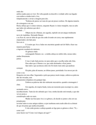 onde eles
ambos usados para se viver. De volta quando eu descobri a verdade sobre sua ligação
com ambos a minha irmã e Ava,
telepaticamente e enviar a imagem para eles.
"Embora ele parece ser mais do que um pouco confuso. De alguma maneira
ele conseguiu-o em seu
Romy cabeça que é o único teimoso, enquanto Rayne é o único tranqüilo, mas eu acho
que todos nós sabemos que não é
verdade ... "
Olham-me de o Damen, em seguida, explodir em um ataque totalmente
novo de risadinhas. Deixando Damen
e eu ficar ali, sem ter idéia do que eles estão levando em cerca, mas rapidamente
empurrando-o de lado para
foco em si.
E é assim que Ava e Judas nos encontrar quando sair do Halls e fazer sua
maneira para baixo
a íngreme escadaria de mármore.
Os gêmeos rindo.
comungando Damen e eu - a minha cabeça no ombro dele, nossas mãos
unidas firmemente
juntos.
E isso é tudo Jude precisa ver para saber que a escolha tenha sido feita.
Para saber que é Damen e eu, que estão destinados a ficar juntos.
Que tudo o que aconteceu entre nós foi muito mais antes que pudesse
começar.
Ele pára, pára ali mesmo, no último passo, permitindo Ava mover por ele
como o seu
bloqueios em meu olhar. Segurando-o pelo que parece muito tempo, embora as palavras
não são trocadas, sem
pensamentos telepáticos de qualquer tipo.
Embora as palavras não são realmente necessários, quando a mensagem é
clara.
Em seguida, ele respira fundo, toma um momento para recompor-se, antes
acenando com a
reconhecimento. Tanto de nós sabendo que é isso, minha decisão está tomada, e que não
vai ser posta a
consideração cada vez mais.
Mudar seu foco para Ava e os gêmeos, ele decide se juntar a eles em sua
jornada para
revisitar todos os seus antigos redutos, se por nenhuma outra razão além de se distrair
do que ele pensa que acabou de perder.
E eles estão prestes a cabeça quando eu ligo para os gémeos e dizer: "Ei, -
como você
caras fazem isso? Como você chegou até aqui? "
 