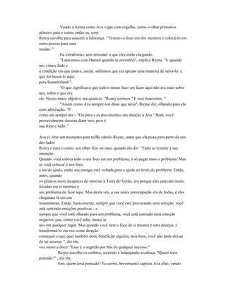 Vendo a forma como Ava vigas com orgulho, como o olhar primeiros
gêmeos para o outro, então eu, com
Romy escolha para assumir a liderança. "Tiramos o foco em nós mesmos e colocá-lo em
outra pessoa para uma
mudar. "
Eu estrabismo, sem entender o que eles estão chegando.
"Estávamos com Damen quando te encontrei", explica Rayne. "E quando
nós vimos Jude e
a condição em que estava, assim, sabíamos que era apenas uma maneira de salvá-lo, e
que foi buscá-lo aqui,
para Summerland ".
"O que significava que todo o nosso foco em fazer aqui não era mais sobre
nós, sobre o que era
ele. Nosso único objetivo era ajudá-lo. "Romy sorrisos." E isso funcionou. "
"Assim como Ava sempre nos disse que seria", Rayne diz, olhando para ela
com admiração. "É
como ela sempre diz - "Ela pára e os movimentos em direção a Ava." Bem, você
provavelmente deveria dizer isso, pois é
sua frase e tudo. "
Ava ri, tirar um momento para ruffle cabelo Rayne, antes que ela puxa para perto de um
dos lados
Romy e para o outro, seu olhar fixo no meu, quando ela diz: "Tudo se resume a sua
intenção.
Quando você coloca todo o seu foco em um problema, é só pegar mais o problema. Mas
se você colocar o seu foco
a ser de ajuda, então sua energia está voltada para a ajuda ao invés do problema. Então,
antes, quando
os gêmeos eram incapazes de retornar à Terra do Verão, era porque eles estavam muito
focadas em si mesmas e
seu problema de ficar aqui. Mas desta vez, a sua única preocupação era de Judas, e eles
chegaram lá em um
instantâneas. Então, basicamente, sempre que você está procurando uma solução, você
está sentindo emoções positivas - e
sempre que você está olhando para um problema, você está sentindo uma emoção
negativa, que, como você sabe, nunca se
nós em qualquer lugar. Mas quando você tirar o foco de si mesmo e seus desejos, e
transformá-lo em vez como direção
conseguir o que quer também pode beneficiar alguém, pois bem, você não pode deixar
de ter sucesso ", diz ela,
voz suave e doce. "Esse é o segredo por trás de qualquer sucesso."
Rayne encolhe os ombros, sorrindo e balançando a cabeça. "Quem teria
pensado?" , diz ela.
Sim, quem teria pensado? Eu sorrio, brevemente captura Ava olho, vendo
 