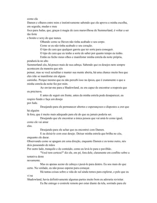 como ela
Damen e olhares entre mim e instintivamente sabendo que ela aprova a minha escolha,
em seguida, mudar o meu
foco para Judas, que, graças à magia de cura maravilhosa de Summerland, é voltar a ser
tão forte
e bonito e sexy do que nunca.
Olhando como se Haven não tinha acabado o seu corpo.
Como se eu não tinha acabado o seu coração.
O tipo de cara que qualquer garota que ter sorte para conseguir.
O tipo de cara que eu tenho a sorte de saber por quanto tempo eu tenho.
Então eu fecho meus olhos e manifestar minha estrela da noite própria,
pendurá-la no alto
Summerland céu, há pouco mais de sua cabeça. Sabendo que os desejos nem sempre
acontecem da maneira que nós
pensar, mas se você acreditar e manter sua mente aberta, há uma chance muito boa que
eles irão se manifestar em alguns
caminho. Porque mesmo que eu não percebi isso na época, que é exatamente o que a
minha estrela da noite fez por mim.
Ao enviar-me para a Shadowland, eu era capaz de encontrar a resposta que
eu precisava.
E antes de seguir em frente, antes da minha estrela pode desaparecer, eu
respiro fundo e faça um desejo
por Jude.
Desejando para ele permanecer abertos e esperançosos e dispostos a crer que
há alguém
lá fora, que é muito mais adequado para ele do que eu jamais poderia ser.
Desejando que ele encontrar a única pessoa que vai amá-lo como igual,
como ele vai amar
elas.
Desejando para ele achar que eu encontrei com Damen.
E eu deixá-lo com esse desejo. Deixar minha estrela que brilha no céu,
enquanto ele durar.
Observando como se apagam em uma direção, enquanto Damen e eu tomo outro, nós
dois passeando de mãos
Por outro lado, tranquilo e de conteúdo, como eu levá-lo para o pavilhão.
"Você tem certeza?" diz ele, em pé, fora dele, claramente em conflito sobre a
tentativa deste
novamente.
Mas eu apenas aceno de cabeça e puxá-lo para dentro. Eu sou mais do que
certo. Na verdade, eu não posso esperar para começar.
Há tantas coisas sobre a vida do sul ainda temos para explorar, e pelo que eu
vi na
Shadowland, havia definitivamente algumas partes muito bom eu adoraria revisitar.
Eu lhe entrego o controle remoto por estar diante da tela, sorrindo para ele
 