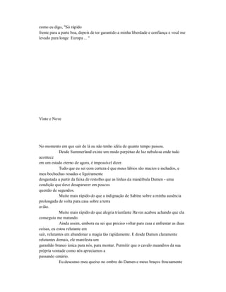 como eu digo, "Só rápido
frente para a parte boa, depois de ter garantido a minha liberdade e confiança e você me
levado para longe Europa ... "
Vinte e Nove
No momento em que sair de lá eu não tenho idéia de quanto tempo passou.
Desde Summerland existe um modo perpétuo de luz nebulosa onde tudo
acontece
em um estado eterno de agora, é impossível dizer.
Tudo que eu sei com certeza é que meus lábios são macios e inchados, e
meu bochechas rosadas e ligeiramente
desgastada a partir da faixa de restolho que as linhas da mandíbula Damen - uma
condição que deve desaparecer em poucos
questão de segundos.
Muito mais rápido do que a indignação de Sabine sobre a minha ausência
prolongada de volta para casa sobre a terra
avião.
Muito mais rápido do que alegria triunfante Haven acabou achando que ela
conseguiu me matando.
Ainda assim, embora eu sei que preciso voltar para casa e enfrentar as duas
coisas, eu estou relutante em
sair, relutantes em abandonar a magia tão rapidamente. E desde Damen claramente
relutantes demais, ele manifesta um
garanhão branco única para nós, para montar. Permitir que o cavalo meandros da sua
própria vontade como nós apreciamos a
passando cenário.
Eu descanso meu queixo no ombro do Damen e meus braços frouxamente
 