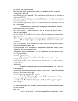 em torno de sua cintura como nós
passeio ao lado que se movimenta riachos, as vias de paralelepípedos vazia, com
grandes prados alastrando
preenchido com pássaros cantando e flores perfumadas deliciosamente, ao lado da costa
de uma praia feita de
areia branca e águas azul-turquesa, por uma trilha íngreme e sinuosa que leva a um pico
montanhoso, com um
vista maravilhosa, em seguida, de volta seu outro lado antes de vadear através areias de
um deserto estéril.
Nós até mesmo um passeio pelas ruas de todas as nossas vidas anteriores,
como Damen manifesta réplicas de
Paris, Nova Inglaterra, Londres, Amsterdã, e, sim, até mesmo o Sul antes da guerra.
Indo tão longe para dar
me um vislumbre de sua infância em Florença, Itália. Apontando a pequena casa onde
morava, seu pai
oficina fora do corredor, as bancas favorecidas, onde sua mãe freqüentemente compras.
Ele faz imagens fugazes de seus pais, formas sem alma que oscilam dentro e
fora de foco
antes de nós. Sabendo que eu tenho visto eles antes, quando eu espionava sua vida nas
grandes salas de aprendizagem, mas
ainda me querendo vê-los como ele os vê. Ansioso para compartilhar todos os últimos
vestígios de sua vida, da nossa comum
vidas, até que não haja segredos entre nós - até que tudo isso vem perfeitamente juntos -
até a história inteira de
nossa vida está completa.
E porque me sinto mais perto dele do que nunca, porque eu estou
completamente seguro na
conhecimento que nós estamos nisso juntos para melhor ou pior, eu decidi mostrar-lhe
algo que eu já
guardei dele.
Fechando os olhos e pedindo a nossa montagem para nos levar a esse lugar -
o lado escuro da
Summerland - o lado que eu escondido, manteve a mim mesmo. Convencido por algum
motivo eu não consigo explicar, que
Agora é a hora certa de compartilhar com ele.
O cavalo imediatamente após a minha ligação, instantaneamente alternar
curso como eu pressionar os meus lábios
a curva da orelha Damen e dizer: "Há algo que eu não te contei. - algo que eu preciso
que você veja"
Ele se vira, olhando por cima do ombro, o sorriso desvanece-se a preocupação quando
ele pega na minha
olhar sério.
Mas eu apenas aceno e instar o cavalo para a frente, sabendo que estamos
 