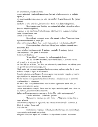 nos aproximando, quando seu ritmo
começa a diminuir e eu instá-lo a continuar. Sabendo pela forma como o ar muda de
repente, o
céu escurece, a névoa espessa, e que antes era uma flor, floresta florescente das plantas
vibrante
e as flores se torna uma caída, encharcadas de chuva, cheia de lama do pântano.
Nosso cavalo pára. Swishing sua cauda de lado a lado e jogando a cabeça
para trás em sinal de protesto,
recusando-se a ir mais longe. E sabendo que é inútil para forçá-lo, eu escorregar de
costas e de movimento para
Damen se unir a mim.
Respondendo a pergunta no seu olhar quando eu digo, "Eu encontrei esse
lugar a um tempo atrás, o tempo que
estava em Summerland com Jude e correu para dentro de você. Estranho, não é? "
Ele aperta os olhos, olhando do chão de barro molhado para as árvores
desnutridas. Sua
ramos grisalho, frágil, desprovida de qualquer vegetação, de qualquer sinal de
crescimento ou a vida, apesar da incessante
fornecimento de chuva.
"O que é isso?" , pergunta ele, ainda tomando-lo dentro
"Eu não sei." Dou de ombros, sacudindo a cabeça. "Da última vez que
estive aqui, eu só tropeçou tipo de
em cima dele por acidente. Quer dizer, eu acho que não era realmente um acidente, uma
vez que não existem acidentes aqui, mas
Ainda assim, não era como eu estava olhando para ele ou qualquer coisa. Eu só estava
matando o tempo, à espera de Judas sair da
Grandes salões da Aprendizagem. E assim, apenas para se manter ocupado, só para ter
algo para fazer, eu perguntei para Summerland
Mostre-me uma coisa que eu nunca tinha visto antes, a única coisa que eu realmente
precisava saber - e meu cavalo
me trouxe aqui. Mas quando eu tentei arriscar mais e explorar um pouco mais, ela
recusou-se totalmente, apenas
como o nosso cavalo fez agora. Então, eu tentei ir para a minha própria, mas a lama era
tão profunda, eu continuei afundando meu
joelhos, e não demorou muito para que eu desisti. Mas então, agora eu pensei - "
Ele olha para mim, a curiosidade aguçada.
"Bem, parece maior do que antes Como é -." Faço uma pausa e olhar ao
redor. "Como é
crescimento ou expansão ou algo assim. "Eu balancei minha cabeça." Eu não sei, é
difícil de explicar. O que você
fazer com ela? "
Ele toma uma respiração profunda, seu olhar turvação em primeiro lugar,
como se estivesse tentando me proteger
de alguma coisa, mas depois ele foi embora tão rapidamente. Essa é a nossa velha
 
