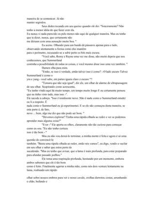 maneira de se comunicar. Já não
manter segredos.
Seus dedos tocando em seu queixo quando ele diz: "Sinceramente? Não
tenho a menor idéia do que fazer com ela.
Eu nunca vi nada parecido ou pelo menos não aqui de qualquer maneira. Mas eu tenho
que te dizer, nunca, que certamente não
me deixam com uma sensação muito boa. "
Eu aceno. Olhando para um bando de pássaros apenas para o lado,
observando atentamente a forma como eles mantêm
para o perímetro, recusando-se a subir perto os bits mais escura.
"Você sabe, Romy e Rayne uma vez me disse, não muito depois que nos
conhecemos, que Summerland
continha a possibilidade de todas as coisas, e você mesmo disse isso uma vez também. "
Damen olha para mim.
"Então, se isso é verdade, então talvez isso é como? - O lado escuro Talvez
Summerland é como o
yin e yang - você sabe, em partes iguais claro e escuro "?
"Tomara que não seja igual", diz ele, um olhar de alarme de ultrapassagem
de seu olhar. Suspirando como acrescenta,
"Eu tenho vindo aqui há muito tempo, um tempo muito longo E eu certamente pensou
que eu tinha visto tudo, mas isso -".
Ele sacode a cabeça. "Isso é totalmente novo. Não é nada como o Summerland estudei
ou li a respeito. É
nada como o Summerland eu já experimentei. E se ele não começou desta maneira, se
esta parte é, de fato,
novo ... bem, algo me diz que não pode ser bom. "
"Devemos explorar? Tenha uma rápida olhada ao redor e ver se podemos
aprender mais alguma coisa?"
"Ever -" Ele aperta os olhos, claramente não tão curioso para começar
como eu sou. "Eu não tenho certeza
isso é tão bom - "
Mas eu não vou deixá-lo terminar, a minha mente é feita e agora é só uma
questão de convencê-lo
também. "Basta uma rápida olhada ao redor, então nós vamos", eu digo, vendo a vacilar
em seu olhar e saber que estou perto de
sucedendo. "Mas eu tenho que avisar, que a lama é mais profunda, para estar preparado
para afundar passado joelhos."
Ele toma uma respiração profunda, hesitando por um momento, embora
ambos sabemos que ele é tão bom
como é feito. Finalmente agarrar a minha mão, como nós dois venture lentamente na
lama, roubando um rápido
olhar sobre nossos ombros para ver o nosso cavalo, orelhas derrotou costas, arranhando
o chão, bufando e
 