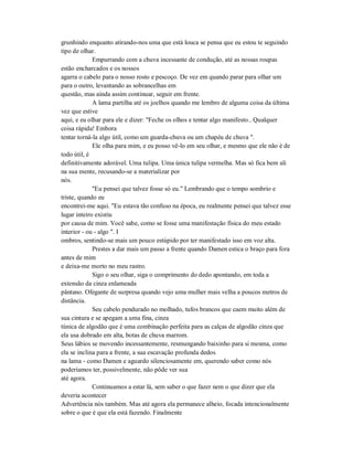 grunhindo enquanto atirando-nos uma que está louca se pensa que eu estou te seguindo
tipo de olhar.
Empurrando com a chuva incessante de condução, até as nossas roupas
estão encharcados e os nossos
agarra o cabelo para o nosso rosto e pescoço. De vez em quando parar para olhar um
para o outro, levantando as sobrancelhas em
questão, mas ainda assim continuar, seguir em frente.
A lama partilha até os joelhos quando me lembro de alguma coisa da última
vez que estive
aqui, e eu olhar para ele e dizer: "Feche os olhos e tentar algo manifesto.. Qualquer
coisa rápida! Embora
tentar torná-la algo útil, como um guarda-chuva ou um chapéu de chuva ".
Ele olha para mim, e eu posso vê-lo em seu olhar, e mesmo que ele não é de
todo útil, é
definitivamente adorável. Uma tulipa. Uma única tulipa vermelha. Mas só fica bem ali
na sua mente, recusando-se a materializar por
nós.
"Eu pensei que talvez fosse só eu." Lembrando que o tempo sombrio e
triste, quando eu
encontrei-me aqui. "Eu estava tão confuso na época, eu realmente pensei que talvez esse
lugar inteiro existiu
por causa de mim. Você sabe, como se fosse uma manifestação física do meu estado
interior - ou - algo ". I
ombros, sentindo-se mais um pouco estúpido por ter manifestado isso em voz alta.
Prestes a dar mais um passo a frente quando Damen estica o braço para fora
antes de mim
e deixa-me morto no meu rastro.
Sigo o seu olhar, siga o comprimento do dedo apontando, em toda a
extensão da cinza enlameada
pântano. Ofegante de surpresa quando vejo uma mulher mais velha a poucos metros de
distância.
Seu cabelo pendurado no molhado, tufos brancos que caem muito além de
sua cintura e se apegam a uma fina, cinza
túnica de algodão que é uma combinação perfeita para as calças de algodão cinza que
ela usa dobrado em alta, botas de chuva marrom.
Seus lábios se movendo incessantemente, resmungando baixinho para si mesma, como
ela se inclina para a frente, a sua escavação profunda dedos
na lama - como Damen e aguardo silenciosamente em, querendo saber como nós
poderíamos ter, possivelmente, não pôde ver sua
até agora.
Continuamos a estar lá, sem saber o que fazer nem o que dizer que ela
deveria acontecer
Advertência nós também. Mas até agora ela permanece alheio, focada intencionalmente
sobre o que é que ela está fazendo. Finalmente
 