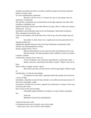 tomando uma ruptura de todos os cavando a quando ela pega uma de prata, pequenos
podem e começa a água
Já a área completamente encharcado.
Mas não é, até ela se vira, se vira para nós, que eu vejo quantos anos ela
realmente é. Sua pele tão
fina, tão fina e translúcida, que é praticamente see-through, enquanto suas mãos estão
retorcidas e acidentado, com
grandes articulações salientes que olhar doloroso ao toque. Mas é os olhos que contam a
história real - a sua cor
semelhante a uma desbotada, jeans luz do sol-branqueada. Aparecendo remelentos,
filmy, agrupado com cataratas, mas
mesmo a esta distância, não há dúvidas sobre o fato de que eles são treinados bem em
mim.
Seus dedos se soltar, deixar cair o regador para seus pés, parecendo não se
importar quando ele é
rapidamente engolido inteiro por lama. Seu braço lentamente levantamento, dedo
trêmulo, mas ainda apontando em minha
direção, quando ela diz, "Você".
Damen instintivamente se move para me cobrir, para bloquear-me de vista.
Mas não adianta. Seu olhar permanece firme, inabalável, como ela continua
a apontar, continua
a repetir para si mesma, uma e outra vez:
"Você. É realmente você. Estivemos esperando por você há tanto tempo ..."
Damen cutuca-me, sussurrando entre dentes cerrados. "Depois, não ouvi-la,
basta
feche os olhos e imagine o portal - agora! "
Mas mesmo que tente, ele não funciona. Não há fuga rápida. Nenhum magia
ou
manifestando a ser tido por estas bandas.
Ele empurra em meu ombro, segurando minha mão quando ele convida-me
a correr, de ligar
calcanhares e chapinha no meio da lama, fazendo o seu melhor para me puxar junto. Os
dois de nós tropeçando, caindo,
revezando-se escolher uns aos outros, enquanto nós continuamos a avançar. Fazer o que
for preciso para voltar
para o nosso cavalo, para sair daqui.
Para ganhar alguma distância em relação à voz que continua a perseguir-
nos.
Taunt nós.
Repetindo a mesma frase repetidamente:
A partir da lama deve subir
Levantamento para cima em direção vasto céu de sonho
Assim como você, você, você deve subir também ...
 