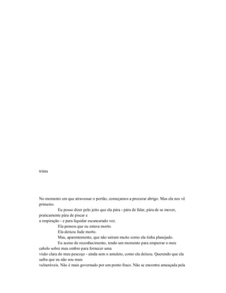 trinta
No momento em que atravessar o portão, começamos a procurar abrigo. Mas ela nos vê
primeiro.
Eu posso dizer pelo jeito que ela pára - pára de falar, pára de se mover,
praticamente pára de piscar e
a respiração - e para liquidar escancarado vez.
Ela pensou que eu estava morto.
Ela deixou Jude morto.
Mas, aparentemente, que não saíram muito como ela tinha planejado.
Eu aceno de reconhecimento, tendo um momento para empurrar o meu
cabelo sobre meu ombro para fornecer uma
visão clara do meu pescoço - ainda sem o amuleto, como ela deixou. Querendo que ela
saiba que eu não sou mais
vulneráveis. Não é mais governado por um ponto fraco. Não se encontra ameaçada pela
 