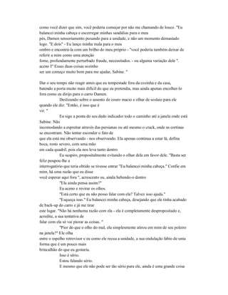 como você dizer que sim, você poderia começar por não me chamando de louco. "Eu
balancei minha cabeça e escorregar minhas sandálias para o meu
pés, Damen sensoriamento puxando para a unidade, e não um momento demasiado
logo. "E dois" - Eu lanço minha mala para o meu
ombro e encontrá-la com um brilho do meu próprio - "você poderia também deixar de
referir a mim como uma atenção
fome, profundamente perturbado fraude, necessitados. - ou alguma variação dele ".
aceno I" Essas duas coisas sozinho
ser um começo muito bom para me ajudar, Sabine. "
Dar o seu tempo não reagir antes que eu tempestade fora da cozinha e da casa,
batendo a porta muito mais difícil do que eu pretendia, mas ainda apenas encolher-lo
fora como eu dirijo para o carro Damen.
Deslizando sobre o assento de couro macio e olhar de soslaio para ele
quando ele diz: "Então, é isso que é
vir. "
Eu sigo a ponta do seu dedo indicador todo o caminho até a janela onde está
Sabine. Não
incomodando a espreitar através das persianas ou até mesmo o crack, onde as cortinas
se encontram. Não tentar esconder o fato de
que ela está me observando - nos observando. Ela apenas continua a estar lá, defina
boca, rosto severo, com uma mão
em cada quadril, pois ela nos leva tanto dentro
Eu suspiro, propositalmente evitando o olhar dela em favor dele. "Basta ser
feliz poupou-lhe a
interrogatório que teria obtido se tivesse entrar "Eu balancei minha cabeça." Confie em
mim, há uma razão que eu disse
você esperar aqui fora ", acrescento eu, ainda bebendo-o dentro
"Ela ainda pensa assim?"
Eu aceno e revirar os olhos.
"Está certo que eu não posso falar com ela? Talvez isso ajuda."
"Esqueça isso." Eu balancei minha cabeça, desejando que ele tinha acabado
de back-up do carro e já me tirar
este lugar. "Não há nenhuma razão com ela - ela é completamente despropositado e,
acredite, a sua tentativa de
falar com ela só vai piorar as coisas. "
"Pior do que o olho do mal, ela simplesmente atirou em mim de seu poleiro
na janela?" Ele olha
entre o espelho retrovisor e eu como ele recua a unidade, a sua ondulação lábio de uma
forma que é um pouco mais
brincalhão do que eu gostaria.
Isso é sério.
Estou falando sério.
E mesmo que ele não pode ser tão sério para ele, ainda é uma grande coisa
 